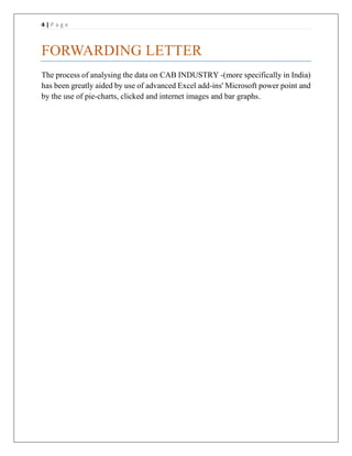 4 | P a g e
FORWARDING LETTER
The process of analysing the data on CAB INDUSTRY -(more specifically in India)
has been greatly aided by use of advanced Excel add-ins' Microsoft power point and
by the use of pie-charts, clicked and internet images and bar graphs.
 