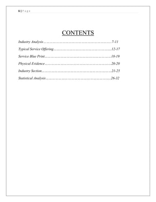 6 | P a g e
CONTENTS
Industry Analysis………………………………………………………..7-11
Typical Service Offering……………………………………………….12-17
Service Blue Print………………………………………………………18-19
Physical Evidence………………………………………………………20-20
Industry Section…………………………………………………………21-25
Statistical Analysis……………………………………………………..26-32
 