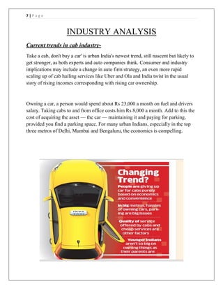 7 | P a g e
INDUSTRY ANALYSIS
Current trends in cab industry-
Take a cab, don't buy a car' is urban India's newest trend, still nascent but likely to
get stronger, as both experts and auto companies think. Consumer and industry
implications may include a change in auto firm strategy, an even more rapid
scaling up of cab hailing services like Uber and Ola and India twist in the usual
story of rising incomes corresponding with rising car ownership.
Owning a car, a person would spend about Rs 23,000 a month on fuel and drivers
salary. Taking cabs to and from office costs him Rs 8,000 a month. Add to this the
cost of acquiring the asset — the car — maintaining it and paying for parking,
provided you find a parking space. For many urban Indians, especially in the top
three metros of Delhi, Mumbai and Bengaluru, the economics is compelling.
 
