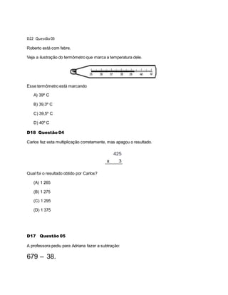 D22 Questão03
Roberto está com febre.
Veja a ilustração do termômetro que marca a temperatura dele.
Esse termômetro está marcando
A) 39º C
B) 39,3º C
C) 39,5º C
D) 40º C
D18 Questão 04
Carlos fez esta multiplicação corretamente, mas apagou o resultado.
Qual foi o resultado obtido por Carlos?
(A) 1 265
(B) 1 275
(C) 1 295
(D) 1 375
D17 Questão 05
A professora pediu para Adriana fazer a subtração:
679 – 38.
 
