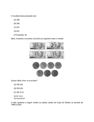 O resultado dessa operação será
(A) 299.
(B) 399.
(C) 631.
(D) 641
D10 Questão 06
Maria, limpando a sua bolsa, encontrou as seguintes notas e moedas:
Quanto Maria tinha na sua bolsa?
(A) R$ 9,00
(B) R$ 9,90
(C) R$ 10,10
(D) R$ 1O,15
D14 Questão07
A reta numérica a seguir mostra os países sedes da Copa do Mundo no período de
1998 a 2022.
 