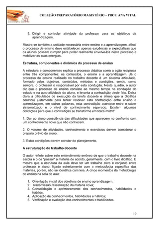 COLEÇÃO PREPARATÓRIO MAGISTÉRIO – PROF. ANA VITAL
10
3. Dirigir e controlar atividade do professor para os objetivos da
aprendizagem.
Mostra-se também a unidade necessária entre ensino e a aprendizagem, afinal
o processo de ensino deve estabelecer apenas exigências e expectativas que
os alunos possam cumprir para poder realmente envolve-los neste processo e
mobilizar as suas energias.
Estrutura, componentes e dinâmica do processo de ensino
A estrutura e componentes explica o processo didático como a ação recíproca
entre três componentes; os conteúdos, o ensino e a aprendizagem. Já o
processo de ensino realizado no trabalho docente é um sistema articulado,
formado pelos objetivos, conteúdos, métodos e condições, sendo, como
sempre, o professor o responsável por esta condução. Neste quadro, o autor
diz que o processo de ensino consiste ao mesmo tempo na condução do
estudo e na auto-atividade do aluno, e levanta a contradição deste fato. Deixa
clara a dificuldade de execução da tarefa docente e afirma que a Didática
contribui justamente para tentar resolver esta contradição entre ensino e
aprendizagem, em outras palavras, esta contradição acontece entre o saber
sistematizado e o nível de conhecimento esperado. Existem algumas
condições para que a contradição se transforme em forca motriz:
1. Dar ao aluno consciência das dificuldades que aparecem no confronto com
um conhecimento novo que não conhecem.
2. O volume de atividades, conhecimento e exercícios devem considerar o
preparo prévio do aluno.
3. Estas condições devem constar do planejamento.
A estruturação do trabalho docente
O autor reflete sobre este entendimento errôneo de que o trabalho docente na
escola é o de "passar" a matéria de acordo, geralmente, com o livro didático. E
mostra que a estrutura da aula deve ter um trabalho ativo e conjunto entre
professor e aluno, ligado estreitamente com a metodologia específica das
matérias, porém, não se identifica com leia. A cinco momentos da metodologia
de ensino na sala de aula:
1. Orientação inicial dos objetivos de ensino aprendizagem;
2. Transmissão /assimilação da matéria nova;
3. Consolidação e aprimoramento dos conhecimentos, habilidades e
hábitos;
4. Aplicação de conhecimentos, habilidades e hábitos;
5. Verificação e avaliação dos conhecimentos e habilidades.
 