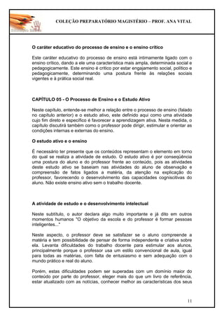 COLEÇÃO PREPARATÓRIO MAGISTÉRIO – PROF. ANA VITAL
11
O caráter educativo do processo de ensino e o ensino crítico
Este caráter educativo do processo de ensino está intimamente ligado com o
ensino crítico, dando a ele uma característica mais ampla, determinada social e
pedagogicamente. Este ensino é critico por estar engajamento social, político e
pedagogicamente, determinando uma postura frente às relações sociais
vigentes e à prática social real.
CAPÍTULO 05 - O Processo de Ensino e o Estudo Ativo
Neste capítulo, entende-se melhor a relação entre o processo de ensino (falado
no capítulo anterior) e o estudo ativo, este definido aqui como uma atividade
cujo fim direto e específico é favorecer a aprendizagem ativa. Nesta medida, o
capítulo discutirá também como o professor pode dirigir, estimular e orientar as
condições internas e externas do ensino.
O estudo ativo e o ensino
É necessário ter presente que os conteúdos representam o elemento em torno
do qual se realiza a atividade de estudo. O estudo ativo é por conseqüência
uma postura do aluno e do professor frente ao conteúdo, pois as atividades
deste estudo ativo se baseiam nas atividades do aluno de observação e
compreensão de fatos ligados a matéria, da atenção na explicação do
professor, favorecendo o desenvolvimento das capacidades cogniscitivas do
aluno. Não existe ensino ativo sem o trabalho docente.
A atividade de estudo e o desenvolvimento intelectual
Neste subtítulo, o autor declara algo muito importante e já dito em outros
momentos humanos "O objetivo da escola e do professor é formar pessoas
inteligentes..."
Neste aspecto, o professor deve se satisfazer se o aluno compreende a
matéria e tem possibilidade de pensar de forma independente e criativa sobre
ela. Levanta dificuldades do trabalho docente para estimular aos alunos,
principalmente porque o professor usa um estilo convencional de aula, igual
para todas as matérias, com falta de entusiasmo e sem adequação com o
mundo prático e real do aluno.
Porém, estas dificuldades podem ser superadas com um domínio maior do
conteúdo por parte do professor, eleger mais do que um livro de referência,
estar atualizado com as notícias, conhecer melhor as características dos seus
 