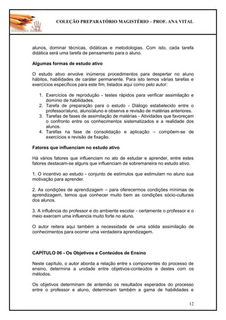 COLEÇÃO PREPARATÓRIO MAGISTÉRIO – PROF. ANA VITAL
12
alunos, dominar técnicas, didáticas e metodologias. Com isto, cada tarefa
didática será uma tarefa de pensamento para o aluno.
Algumas formas de estudo ativo
O estudo ativo envolve inúmeros procedimentos para despertar no aluno
hábitos, habilidades de caráter permanente. Para isto temos várias tarefas e
exercícios específicos para este fim, listados aqui como pelo autor:
1. Exercícios de reprodução - testes rápidos para verificar assimilação e
domínio de habilidades.
2. Tarefa de preparação para o estudo - Diálogo estabelecido entre o
professor/aluno, aluno/aluno e observa e revisão de matérias anteriores.
3. Tarefas de fases de assimilação de matérias - Atividades que favoreçam
o confronto entre os conhecimentos sistematizados e a realidade dos
alunos.
4. Tarefas na fase de consolidação e aplicação – compõem-se de
exercícios e revisão de fixação.
Fatores que influenciam no estudo ativo
Há vários fatores que influenciam no ato de estudar e aprender, entre estes
fatores destacam-se alguns que influenciam de sobremaneira no estudo ativo.
1. O incentivo ao estudo - conjunto de estímulos que estimulam no aluno sua
motivação para aprender.
2. As condições de aprendizagem – para oferecermos condições mínimas de
aprendizagem, temos que conhecer muito bem as condições sócio-culturais
dos alunos.
3. A influência do professor e do ambiente escolar - certamente o professor e o
meio exercem uma influencia muito forte no aluno.
O autor reitera aqui também a necessidade de uma sólida assimilação de
conhecimentos para ocorrer uma verdadeira aprendizagem.
CAPÍTULO 06 - Os Objetivos e Conteúdos de Ensino
Neste capítulo, o autor aborda a relação entre s componentes do processo de
ensino, determina a unidade entre objetivos-conteúdos e destes com os
métodos.
Os objetivos determinam de antemão os resultados esperados do processo
entre o professor e aluno, determinam também a gama de habilidades e
 
