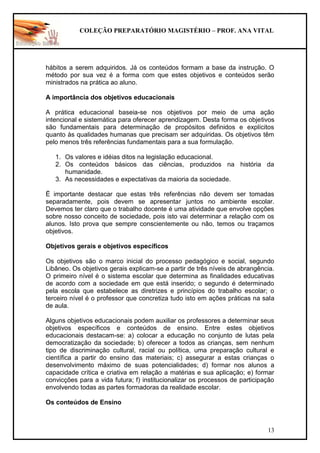 COLEÇÃO PREPARATÓRIO MAGISTÉRIO – PROF. ANA VITAL
13
hábitos a serem adquiridos. Já os conteúdos formam a base da instrução. O
método por sua vez é a forma com que estes objetivos e conteúdos serão
ministrados na prática ao aluno.
A importância dos objetivos educacionais
A prática educacional baseia-se nos objetivos por meio de uma ação
intencional e sistemática para oferecer aprendizagem. Desta forma os objetivos
são fundamentais para determinação de propósitos definidos e explícitos
quanto às qualidades humanas que precisam ser adquiridas. Os objetivos têm
pelo menos três referências fundamentais para a sua formulação.
1. Os valores e idéias ditos na legislação educacional.
2. Os conteúdos básicos das ciências, produzidos na história da
humanidade.
3. As necessidades e expectativas da maioria da sociedade.
Ë importante destacar que estas três referências não devem ser tomadas
separadamente, pois devem se apresentar juntos no ambiente escolar.
Devemos ter claro que o trabalho docente é uma atividade que envolve opções
sobre nosso conceito de sociedade, pois isto vai determinar a relação com os
alunos. Isto prova que sempre conscientemente ou não, temos ou traçamos
objetivos.
Objetivos gerais e objetivos específicos
Os objetivos são o marco inicial do processo pedagógico e social, segundo
Libâneo. Os objetivos gerais explicam-se a partir de três níveis de abrangência.
O primeiro nível é o sistema escolar que determina as finalidades educativas
de acordo com a sociedade em que está inserido; o segundo é determinado
pela escola que estabelece as diretrizes e princípios do trabalho escolar; o
terceiro nível é o professor que concretiza tudo isto em ações práticas na sala
de aula.
Alguns objetivos educacionais podem auxiliar os professores a determinar seus
objetivos específicos e conteúdos de ensino. Entre estes objetivos
educacionais destacam-se: a) colocar a educação no conjunto de lutas pela
democratização da sociedade; b) oferecer a todos as crianças, sem nenhum
tipo de discriminação cultural, racial ou política, uma preparação cultural e
científica a partir do ensino das materiais; c) assegurar a estas crianças o
desenvolvimento máximo de suas potencialidades; d) formar nos alunos a
capacidade crítica e criativa em relação a matérias e sua aplicação; e) formar
convicções para a vida futura; f) institucionalizar os processos de participação
envolvendo todas as partes formadoras da realidade escolar.
Os conteúdos de Ensino
 