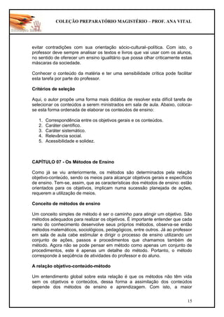 COLEÇÃO PREPARATÓRIO MAGISTÉRIO – PROF. ANA VITAL
15
evitar contradições com sua orientação sócio-cultural–política. Com isto, o
professor deve sempre analisar os textos e livros que vai usar com os alunos,
no sentido de oferecer um ensino igualitário que possa olhar criticamente estas
máscaras da sociedade.
Conhecer o conteúdo da matéria e ter uma sensibilidade crítica pode facilitar
esta tarefa por parte do professor.
Critérios de seleção
Aqui, o autor propõe uma forma mais didática de resolver esta difícil tarefa de
selecionar os conteúdos a serem ministrados em sala de aula. Abaixo, coloca-
se esta forma ordenada de elaborar os conteúdos de ensino:
1. Correspondência entre os objetivos gerais e os conteúdos.
2. Caráter científico.
3. Caráter sistemático.
4. Relevância social.
5. Acessibilidade e solidez.
CAPÍTULO 07 - Os Métodos de Ensino
Como já se viu anteriormente, os métodos são determinados pela relação
objetivo-conteúdo, sendo os meios para alcançar objetivos gerais e específicos
de ensino. Tem-se, assim, que as características dos métodos de ensino: estão
orientados para os objetivos, implicam numa sucessão planejada de ações,
requerem a utilização de meios.
Conceito de métodos de ensino
Um conceito simples de método é ser o caminho para atingir um objetivo. São
métodos adequados para realizar os objetivos. É importante entender que cada
ramo do conhecimento desenvolve seus próprios métodos, observa-se então
métodos matemáticos, sociológicos, pedagógicos, entre outros. Já ao professor
em sala de aula cabe estimular e dirigir o processo de ensino utilizando um
conjunto de ações, passos e procedimentos que chamamos também de
método. Agora não se pode pensar em método como apenas um conjunto de
procedimentos, este é apenas um detalhe do método. Portanto, o método
corresponde à seqüência de atividades do professor e do aluno.
A relação objetivo-conteúdo-método
Um entendimento global sobre esta relação é que os métodos não têm vida
sem os objetivos e conteúdos, dessa forma a assimilação dos conteúdos
depende dos métodos de ensino e aprendizagem. Com isto, a maior
 