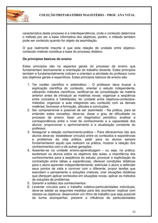 COLEÇÃO PREPARATÓRIO MAGISTÉRIO – PROF. ANA VITAL
16
característica deste processo é a interdependência, onde o conteúdo determina
o método por ser a base informativa dos objetivos, porém, o método também
pode ser conteúdo quando for objeto da assimilação.
O que realmente importa é que esta relação de unidade entre objetivo-
conteúdo–método constitua a base do processo didático.
Os princípios básicos do ensino
Estes princípios são os aspectos gerais do processo de ensino que
fundamentam teoricamente a orientação do trabalho docente. Estes princípios
também e fundamentalmente indicam e orientam a atividade do professor rumo
aos objetivos gerais e específicos. Estes princípios básicos de ensino são:
1. Ter caráter científico e sistemático - O professor deve buscar a
explicação científica do conteúdo; orientar o estudo independente,
utilizando métodos científicos; certificar-se da consolidação da matéria
anterior antes de introduzir as matérias novas; organizar a seqüência
entre conceitos e habilidades; ter unidade entre objetivos-conteúdos-
métodos; organizar a aula integrando seu conteúdo com as demais
matérias; favorecer a formação, atitudes e convicções.
2. Ser compreensível e possível de ser assimilado - Na prática, para se
entender estes conceitos, deve-se: dosar o grau de dificuldade no
processo de ensino; fazer um diagnóstico periódico; analisar a
correspondência entre o nível de conhecimento e a capacidade dos
alunos; proporcionar o aprimoramento e a atualização constante do
professor.
3. Assegurar a relação conhecimento-prática – Para oferecermos isto aos
alunos deve-se: estabelecer vínculos entre os conteúdos e experiências
e problemas da vida prática; pedir para os alunos sempre
fundamentarem aquilo que realizam na prática; mostrar a relação dos
conhecimentos com o de outras gerações.
4. Assentar-se na unidade ensino-aprendizagem - ou seja, na prática:
esclarecer os alunos sobre os objetivos das aulas, a importância dos
conhecimentos para a seqüência do estudo; provocar a explicitação da
contradição entre idéias e experiências; oferecer condições didáticas
para o aluno aprender independentemente; estimular o aluno a defender
seus pontos de vista e conviver com o diferente; propor tarefas que
exercitem o pensamento e soluções criativas; criar situações didáticas
que ofereçam aplicar conteúdos em situações novas; aplicar os métodos
de soluções de problemas.
5. Garantir a solidez dos conhecimentos
6. Levantar vínculos para o trabalho coletivo-particularidades individuais,
deve-se adotar as seguintes medidas para isto acontecer: explicar com
clareza os objetivos; desenvolver um ritmo de trabalho que seja possível
da turma acompanhar; prevenir a influência de particularidades
 