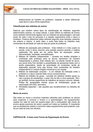 COLEÇÃO PREPARATÓRIO MAGISTÉRIO – PROF. ANA VITAL
17
desfavoráveis ao trabalho do professor; respeitar e saber diferenciar
cada aluno e seus ritmos específicos.
Classificação dos métodos de ensino
Sabe-se que existem vários tipos de classificação de métodos, seguindo
determinados autores, no nosso estudo, o autor define os métodos de ensino
como estando intimamente ligados com os métodos de aprendizagem, sob este
ponto de vista o eixo do processo é a relação cognoscitiva entre o aluno e
professor. Pode-se diferenciar estes métodos segundo suas direções, podendo
ser externo e interno. A partir disto, o autor lista todos os métodos mais
conhecidos de atividade em sala de aula por parte do professor.
1. Método de exposição pelo professor - Este método é o mais usado na
escola, onde o aluno assume uma posição passiva perante a matéria
explanada. Ele pode ser de vários tipos de exposição: verbal,
demonstração, ilustração, exemplificação.
2. Método de trabalho independente – consiste em tarefas dirigidas e
orientadas pelo professor para os alunos resolverem de maneira
independente e criativa. Este método tem, na atitude mental do aluno,
seu ponto forte.Tem também a possibilidade de apresentar fases com a
tarefa preparatória, tarefa de assimilação de conteúdos, tarefa de
elaborarão pessoal. Uma das formas mais conhecidas de trabalho
independente é o estudo dirigido individual ou em duplas.
3. Método de elaboração conjunta – é um método de interação entre o
professor e o aluno visando obter novos conhecimentos.
4. Método de trabalho de grupo - consiste em distribuir tarefas iguais ou
não a grupos de estudantes, o autor cita de três a cinco pessoas. Têm-
se também formas específicas de trabalhos de grupos comuns: debate,
Philips 66, tempestade mental, grupo de verbalização, grupo de
observação (GV-GO), seminário.
5. Atividades especiais – são aquelas que complementam os métodos de
ensino.
Meios de ensino
São todos os meios e recursos materiais utilizados pelo professor ou alunos
para organizar e conduzir o ensino e a aprendizagem. Os equipamentos
usados em sala de aula (do quadro-negro até o computador) são meios de
ensino gerais possíveis de serem usados em todas as matérias. É importante
que os professores saibam e dominem estes equipamentos para poderem usá-
los em sala de aula com eficácia.
CAPÍTULO 08 - A Aula como Forma de Organização do Ensino
 