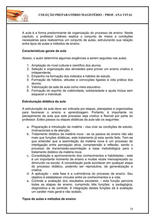 COLEÇÃO PREPARATÓRIO MAGISTÉRIO – PROF. ANA VITAL
18
A aula é a forma predominante de organização do processo de ensino. Neste
capítulo, o professor Libâneo explica o conjunto de meios e condições
necessárias para realizarmos um conjunto de aulas, estruturando sua relação
entre tipos de aulas e métodos de ensino.
Características gerais da aula
Abaixo, o autor determina algumas exigências a serem seguidas nas aulas:
1. Ampliação do nível cultural e científico dos alunos.
2. Seleção e organização das atividades para prover um ensino criativo e
independente.
3. Empenho na formação dos métodos e hábitos de estudo.
4. Formação de hábitos, atitudes e convicções ligadas à vida prática dos
alunos.
5. Valorização da sala de aula como meio educativo.
6. Formação do espírito de coletividade, solidariedade e ajuda mútua sem
esquecer o individual.
Estruturação didática da aula
A estruturação da aula deve ser indicada por etapas, planejadas e organizadas
para favorecer o ensino e aprendizagem. Portanto, é importante no
planejamento da aula que este processo seja criativo e flexível por parte do
professor. Estes passos ou etapas didáticas da aula são os seguintes:
a. Preparação e introdução da matéria - visa criar as condições de estudo,
motivacionais e de atenção.
b. Tratamento didático da matéria nova - se os passos do ensino não são
mais que funções didáticas, este tratamento já esta sendo feito. Tem-se
que entender que a assimilação da matéria nova é um processo de
interligação entre percepção ativa, compreensão e reflexão, sendo o
processo de transmissão-assimilação a base metodológica para o
tratamento didático da matéria nova.
c. Consolidação e aprimoramento dos conhecimentos e habilidades - este
é um importante momento de ensino e muitas vezes menosprezado ou
diminuído na escola. A consolidação pode acontecer em qualquer etapa
do processo didático, podendo ser reprodutiva, de generalização e
criativa.
d. A aplicação – esta fase é a culminância do processo de ensino. Seu
objetivo é estabelecer vínculos entre os conhecimentos e a vida.
e. Controle e avaliação dos resultados escolares – esta função percorre
todas as etapas de ensino, cumprindo três funções: a pedagógica,
diagnóstica e de controle. A integração destas funções dá à avaliação
um caráter mais geral e não isolado.
Tipos de aulas e métodos de ensino
 