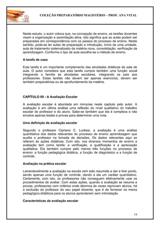 COLEÇÃO PREPARATÓRIO MAGISTÉRIO – PROF. ANA VITAL
19
Neste estudo, o autor coloca que, na concepção de ensino, as tarefas docentes
visam a organização e assimilação ativa. Isto significa que as aulas podem ser
preparadas em correspondência com os passos do processo de ensino. Neste
sentido, pode-se ter aulas de preparação e introdução, início de uma unidade,
aula de tratamento sistematizado da matéria nova, consolidação, verificação da
aprendizagem. Conforme o tipo de aula escolhe-se o método de ensino.
A tarefa de casa
Esta tarefa é um importante complemento das atividades didáticas de sala de
aula. O autor considera que esta tarefa cumpre também uma função social
integrando a família às atividades escolares, integrando os pais aos
professores. Estas tarefas não devem ser apenas exercícios, devem ser
também preparatórias ou de aprofundamento da matéria.
CAPÍTULO 09 - A Avaliação Escolar
A avaliação escolar é abordada em minúcias neste capitulo pelo autor. A
avaliação é em última análise uma reflexão do nível qualitativo do trabalho
escolar do professor e do aluno. Sabe-se também que ela é complexa e não
envolve apenas testes e provas para determinar uma nota.
Uma definição de avaliação escolar
Segundo o professor Cipriano C. Luckesi, a avaliação é uma análise
quantitativa dos dados relevantes do processo de ensino aprendizagem que
auxilia o professor na tomada de decisões. Os dados relevantes aqui se
referem às ações didáticas. Com isto, nos diversos momentos de ensino a
avaliação tem como tarefa: a verificação, a qualificação e a apreciação
qualitativa. Ela também cumpre pelo menos três funções no processo de
ensino: a função pedagógica didática, a função de diagnóstico e a função de
controle.
Avaliação na prática escolar
Lamentavelmente a avaliação na escola vem sido resumida a dar e tirar ponto,
sendo apenas uma função de controle, dando a ela um caráter quantitativo.
Certamente, com isto, os professores não conseguem efetivamente usar os
procedimentos de avaliar. Com estas ações, quando a avaliação se resume a
provas, professores com critérios onde décimos às vezes reprovam alunos, há
a exclusão do professor do seu papel docente, que é de fornecer os meios
pedagógico-didáticos para os alunos aprenderem sem intimidação.
Características da avaliação escolar
 