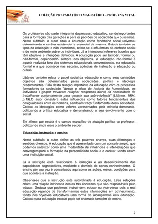 COLEÇÃO PREPARATÓRIO MAGISTÉRIO – PROF. ANA VITAL
2
Os professores são parte integrante do processo educativo, sendo importantes
para a formação das gerações e para os padrões de sociedade que buscamos.
Neste subtítulo, o autor situa a educação como fenômeno social universal
determinando o caráter existencial e essencial da mesma. Estuda também os
tipos de educação, a não intencional, refere-se a influências do contexto social
e do meio ambiente sobre os indivíduos. Já a intencional refere-se àquelas que
têm objetivos e intenções definidos. A educação pode ser também, formal ou
não-formal, dependendo sempre dos objetivos. A educação não-formal é
aquela realizada fora dos sistemas educacionais convencionais, e a educação
formal é a que acontece nas escolas, agências de instrução e educação ou
outras.
Libâneo também relata o papel social da educação e como seus conteúdos
objetivos são determinados pelas sociedades, política e ideologia
predominantes. Fala desta relação importante da educação com os processos
formadores da sociedade "desde o início da historia da humanidade, os
indivíduos e grupos travavam relações recíprocas diante da necessidade de
trabalharem conjuntamente para garantir sua sobrevivência" (Libâneo, 1994,
p.19).O autor considera estas influencias como fatores fundamentais das
desigualdades entre os homens, sendo um traço fundamental desta sociedade.
Coloca as ideologias como valores apresentados pela minoria dominante,
politizando a prática educativa e demonstrando o seu envolvimento com o
social.
Ele afirma que escola é o campo específico de atuação política do professor,
politizando ainda mais o ambiente escolar.
Educação, instrução e ensino
Neste subtítulo, o autor define as três palavras chaves, suas diferenças e
sentidos diversos. A educação que é apresentada com um conceito amplo, que
podemos sintetizar como uma modalidade de influências e inter-relações que
convergem para a formação da personalidade social e o caráter, sendo assim
uma instituição social.
Já a instrução está relacionada à formação e ao desenvolvimento das
capacidades cognoscitivas, mediante o domínio de certos conhecimentos. O
ensino por sua vez é conceituado aqui como as ações, meios, condições para
que aconteça a instrução.
Observa-se que a instrução esta subordinada à educação. Estas relações
criam uma relação intrincada destes três conceitos que são responsáveis pelo
educar. Destaca que podemos instruir sem educar ou vice-versa, pois a real
educação depende de transformarmos estas informações em conhecimento,
tendo nos objetivos educativos uma forma de alcançarmos esta educação.
Coloca que a educação escolar pode ser chamada também de ensino.
 
