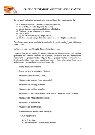 COLEÇÃO PREPARATÓRIO MAGISTÉRIO – PROF. ANA VITAL
20
Agora, o autor sintetiza as principais características da avaliação escolar.
a. Reflete a unidade objetivos-conteúdos-métodos.
b. Possibilita a revisão do plano de ensino.
c. Ajuda a desenvolver capacidades e habilidades.
d. Volta-se para a atividade dos alunos.
e. Ser objetiva.
f. Ajuda na autopercepcao do professor.
g. Reflete valores e expectativas do professor em relação aos alunos.
Esta frase marca este subtítulo "A avaliação é um ato pedagógico". (Libâneo,
1994, p.203).
Instrumentos de verificação do rendimento escolar
Uma das funções da avaliação é com certeza a de determinar em que nível de
qualidade está sendo atendido os objetivos; para este fim, são necessários
instrumentos e procedimentos. Alguns destes procedimentos ou instrumentos
já são conhecidos, mas, neste subtítulo, o autor revisa e cita muitos deles ou os
mais usados para verificar o rendimento escolar:
1. Prova escrita dissertativa.
1. Prova escrita de questões objetivas.
1. Questões certo-errado (C ou E).
1. Questões de lacunas (para completar).
1. Questões de correspondência.
1. Questões de múltipla escolha.
1. Questões do tipo "teste de respostas curtas" ou de evocação simples.
1. Questões de interpretação de texto.
1. Questões de ordenação.
1. Questões de identificação.
1. Procedimentos auxiliares de avaliação
11.1 A Observação;
2. A Entrevista;
2. Ficha sintética de dados dos alunos.
 