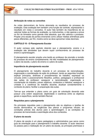 COLEÇÃO PREPARATÓRIO MAGISTÉRIO – PROF. ANA VITAL
21
Atribuição de notas ou conceitos
As notas demonstram de forma abreviada os resultados do processo de
avaliação. Esta avaliação tem também uma função de controle, expressando o
resultado em notas e conceitos. O autor fala também da importância de se
valorizar todas as formas de avaliação, ou instrumentos, e não apenas a prova
no fim do bimestre como grande nota absoluta, que não valoriza o processo.
Propõe uma escala de pontos ensinando como utilizar médias aritméticas para
pesos diferentes, por fim, mostra como se deve aproximar notas decimais.
CAPÍTULO 10 - O Planejamento Escolar
O autor começa este capítulo dizendo que o planejamento, ensino e a
avaliação são atividades que devem supor conhecimento do processo de
ensino e aprendizagem.
O planejamento escolar propõe uma tarefa ao professor de previsão e revisão
do processo de ensino completamente. Há três modalidades de planejamento:
o plano da escola, o plano de ensino e o plano de aulas.
Importância do planejamento escolar
O planejamento do trabalho docente é um processo de racionalização,
organização e coordenação da ação do professor, tendo as seguintes funções:
explicar princípios, diretrizes e procedimentos do trabalho; expressar os
vínculos entre o posicionamento filosófico, político, pedagógico e profissional
das ações do professor; assegurar a racionalização, organização e
coordenação do trabalho; prever objetivos, conteúdos e métodos; assegurar a
unidade e a coerência do trabalho docente; atualizar constantemente o
conteúdo do plano; facilitar a preparação das aulas.
Tem-se que entender o plano como um guia de orientação devendo este
possuir uma ordem seqüencial, objetividade e coerência entre os objetivos
gerais e específicos, sendo também flexível.
Requisitos para o planejamento
Os principais requisitos para o planejamento são os objetivos e tarefas da
escola democrática; as exigências dos planos e programas oficiais; as
condições prévias dos alunos para a aprendizagem; e as condições do
processo de transmissão e assimilação ativa dos conteúdos.
O plano da escola
O plano de escola é um plano pedagógico e administrativo que serve como
guia de orientação para o planejamento e trabalho docente. O autor descreve
os passos para a realização de um plano da escola, as principais premissas e
 
