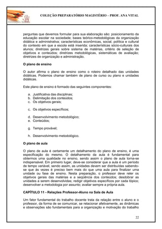 COLEÇÃO PREPARATÓRIO MAGISTÉRIO – PROF. ANA VITAL
22
perguntas que devemos formular para sua elaboração são: posicionamento da
educação escolar na sociedade; bases teórico-metodológicas da organização
didática e administrativa; características econômicas, social, política e cultural
do contexto em que a escola está inserida; características sócio-culturais dos
alunos; diretrizes gerais sobre sistema de matérias, critério de seleção de
objetivos e conteúdos; diretrizes metodológicas, sistemáticas de avaliação;
diretrizes de organização e administração.
O plano de ensino
O autor afirma o plano de ensino como o roteiro detalhado das unidades
didáticas. Podemos chamar também de plano de curso ou plano e unidades
didáticas.
Este plano de ensino é formado das seguintes componentes:
a. Justificativa das disciplinas;
b. Delimitação dos conteúdos;
c. Os objetivos gerais;
c. Os objetivos específicos;
d. Desenvolvimento metodológico;
e. Conteúdos;
g. Tempo provável;
h. Desenvolvimento metodológico.
O plano de aula
O plano de aula é certamente um detalhamento do plano de ensino, é uma
especificação do mesmo. O detalhamento da aula é fundamental para
obtermos uma qualidade no ensino, sendo assim o plano de aula torna-se
indispensável. Em primeiro lugar, deve-se considerar que a aula é um período
de tempo variável, sendo assim, as unidades devem ser distribuídas sabendo-
se que às vezes é preciso bem mais do que uma aula para finalizar uma
unidade ou fase de ensino. Nesta preparação, o professor deve reler os
objetivos gerais das matérias e a seqüência dos conteúdos; desdobrar as
unidades a serem desenvolvidas; redigir objetivos específicos por cada tópico;
desenvolver a metodologia por assunto; avaliar sempre a própria aula.
CAPÍTULO 11 - Relações Professor-Aluno na Sala de Aula
Um fator fundamental do trabalho docente trata da relação entre o aluno e o
professor, da forma de se comunicar, se relacionar afetivamente, as dinâmicas
e observações são fundamentais para a organização e motivação do trabalho
 