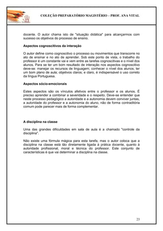 COLEÇÃO PREPARATÓRIO MAGISTÉRIO – PROF. ANA VITAL
23
docente. O autor chama isto de "situação didática" para alcançarmos com
sucesso os objetivos do processo de ensino.
Aspectos cognoscitivos da interação
O autor define como cognoscitivo o processo ou movimentos que transcorre no
ato de ensinar e no ato de aprender. Sob este ponto de vista, o trabalho do
professor é um constante vai e vem entre as tarefas cognoscitivas e o nível dos
alunos. Para se ter um bom resultado de interação nos aspectos cognoscitivo
deve-se: manejar os recursos de linguagem; conhecer o nível dos alunos; ter
um bom plano de aula; objetivos claros; e claro, é indispensável o uso correto
da língua Portuguesa.
Aspectos sócio-emocionais
Estes aspectos são os vínculos afetivos entre o professor e os alunos. É
preciso aprender a combinar a severidade e o respeito. Deve-se entender que
neste processo pedagógico a autoridade e a autonomia devem conviver juntas,
a autoridade do professor e a autonomia do aluno, não de forma contraditória
comum pode parecer mais de forma complementar.
A disciplina na classe
Uma das grandes dificuldades em sala de aula é a chamado "controle da
disciplina".
Não existe uma fórmula mágica para esta tarefa, mas o autor coloca que a
disciplina na classe está tão diretamente ligada à prática docente, quanto à
autoridade profissional, moral e técnica do professor. Este conjunto de
características é que vai determinar a disciplina na classe.
 