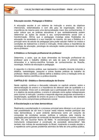 COLEÇÃO PREPARATÓRIO MAGISTÉRIO – PROF. ANA VITAL
3
Educação escolar, Pedagogia e Didática
A educação escolar é um sistema de instrução e ensino de objetivos
intencionais, sistematizados e com alto grau de organização, dando a
importância da mesma para uma democratização maior dos conhecimentos. O
autor coloca que as práticas educativas é que verdadeiramente podem
determinar as ações da escola e seu comprometimento social com a
transformação. Afirma que a pedagogia investiga estas finalidades da
educação na sociedade e a sua inserção na mesma, diz que a Didática é o
principal ramo de estudo da pedagogia para poder estudar melhor os modos e
condições de realizarmos o ensino e instrução. Ainda coloca a importância da
sociologia da educação, psicologia da educação nestes processos de relação
aluno-professor.
A Didática e a formação profissional do professor
Determina, o autor, que as duas dimensões da formação profissional do
professor para o trabalho didático em sala de aula. A primeira destas
dimensões é a teórico-científica formada de conhecimentos de filosofia,
sociologia, história da educação e pedagogia.
A segunda é a técnico–prática, que representa o trabalho docente incluindo a
didática, metodologias, pesquisa e outras facetas práticas do trabalho do
professor. Neste subtítulo, Libâneo define a didática como a mediação entre as
dimensões teórico-científica e a prática docente.
CAPÍTULO 02 - Didática e Democratização do Ensino
Neste capítulo, continua a discussão colocada no capítulo anterior, sobre a
democratização do ensino e a importância de oferecer este de qualidade e a
toda sociedade. Inicia com a colocação que a participação ativa na vida social
é o objetivo da escola pública, o ensino é colocado como ações indispensáveis
para ocorrer à instrução. Levanta e responde algumas perguntas envolvendo a
escolarização, qualidade do ensino do povo e o fracasso escolar, fala também
da Ética como compromisso profissional e social.
A Escolarização e as lutas democráticas
Realmente a escolarização é o processo principal para oferecer a um povo sua
real possibilidade de ser livre e buscar nesta mesma medida participar das
lutas democráticas, o autor endente democracia como um conjunto de
conquistas de condições sociais, políticas e culturais, pela maioria da
população para participar da condução de decisões políticas e sociais. Libâneo,
(1994, 35) cita Guiomar Namo de Mello: "A escolarização básica constitui
instrumento indispensável à construção da sociedade democrática", fala
também dos índices de escolarização no Brasil, mostrando a evasão escolar e
a repetência como graves problemas advindos da falta de uma política pública,
 