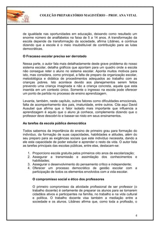 COLEÇÃO PREPARATÓRIO MAGISTÉRIO – PROF. ANA VITAL
4
de igualdade nas oportunidades em educação, deixando como resultado um
enorme número de analfabetos na faixa de 5 a 14 anos. A transformação da
escola depende da transformação da sociedade, afirma Libâneo, e continua
dizendo que a escola é o meio insubstituível de contribuição para as lutas
democráticas.
O Fracasso escolar precisa ser derrotado
Nessa parte, o autor fala mais detalhadamente deste grave problema do nosso
sistema escolar, detalha gráficos que apontam para um quadro onde a escola
não consegue reter o aluno no sistema escolar. Aponta muitos motivos para
isto, mas considera, como principal, a falta de preparo da organização escolar,
metodológica e didática de procedimentos adequados ao trabalho com as
crianças pobres. Isto acontece devido aos planejamentos serem feitos
prevendo uma criança imaginada e não a criança concreta, aquela que esta
inserida em um contexto único. Somente o ingresso na escola pode oferecer
um ponto de partida no processo de ensino aprendizagem.
Levanta, também, neste capítulo, outros fatores como dificuldades emocionais,
falta de acompanhamento dos pais, imaturidade, entre outros. Cita aqui David
Ausubel que afirma que o fator isolado mais importante que influencia a
aprendizagem é aquilo que o aluno já conhece, complementa dizendo que o
professor deve descobri-lo e basear-se nisto em seus ensinamentos.
As tarefas da escola pública democrática
Todos sabemos da importância do ensino de primeiro grau para formação do
indivíduo, da formação de suas capacidades, habilidades e atitudes, além do
seu preparo para as exigências sociais que este indivíduo necessita, dando a
ele esta capacidade de poder estudar e aprender o resto da vida. O autor lista
as tarefas principais das escolas públicas, entre elas, destacam-se:
1. Proporciono escola gratuita pelos primeiros oito anos de escolarização;
2. Assegurar a transmissão e assimilação dos conhecimentos e
habilidades;
3. Assegurar o desenvolvimento do pensamento crítico e independente;
4. Oferecer um processo democrático de gestão escolar com a
participação de todos os elementos envolvidos com a vida escolar.
O compromisso social e ético dos professores
O primeiro compromisso da atividade profissional de ser professor (o
trabalho docente) é certamente de preparar os alunos para se tornarem
cidadãos ativos e participantes na família, no trabalho e na vida cultural
e política. O trabalho docente visa também a mediação entre a
sociedade e os alunos. Libâneo afirma que, como toda a profissão, o
 