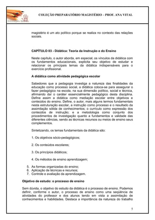 COLEÇÃO PREPARATÓRIO MAGISTÉRIO – PROF. ANA VITAL
5
magistério é um ato político porque se realiza no contexto das relações
sociais.
CAPÍTULO 03 - Didática: Teoria da Instrução e do Ensino
Neste capítulo, o autor aborda, em especial, os vínculos da didática com
os fundamentos educacionais, explicita seu objetivo de estudar e
relacionar os principais temas da didática indispensáveis para o
exercício profissional.
A didática como atividade pedagógica escolar
Sabedores que a pedagogia investiga a natureza das finalidades da
educação como processo social, a didática coloca-se para assegurar o
fazer pedagógico na escola, na sua dimensão político, social e técnica,
afirmando daí o caráter essencialmente pedagógico desta disciplina.
Define assim a didática como mediação escolar entre objetivos e
conteúdos do ensino. Define, o autor, mais alguns termos fundamentais
nesta estruturação escolar, a instrução como processo e o resultado da
assimilação sólida de conhecimentos; o currículo como expressão dos
conteúdos de instrução; e a metodologia como conjunto dos
procedimentos de investigação quanto a fundamentos e validade das
diferentes ciências, sendo as técnicas recursos ou meios de ensino seus
complementos.
Sintetizando, os temas fundamentais da didática são:
1. Os objetivos sócio-pedagógicos;
2. Os conteúdos escolares;
3. Os princípios didáticos;
4. Os métodos de ensino aprendizagem;
5. As formas organizadas do ensino;
6. Aplicação de técnicas e recursos;
7. Controle e avaliação da aprendizagem.
Objetivo de estudo: o processo de ensino
Sem dúvida, o objetivo do estudo da didática é o processo de ensino. Podemos
definir, conforme o autor, o processo de ensino como uma seqüência de
atividades do professor e dos alunos tendo em vista a assimilação de
conhecimentos e habilidades. Destaca a importância da natureza do trabalho
 