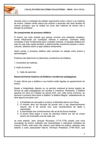 COLEÇÃO PREPARATÓRIO MAGISTÉRIO – PROF. ANA VITAL
6
docente como a mediação da relação cognoscitiva entre o aluno e as mateiras
de ensino. Libâneo ainda coloca que ensinar e aprender são duas facetas do
mesmo processo, que se realiza em torno das matérias de ensino sob a
direção do professor.
Os componentes do processo didático
O ensino, por mais simples que pareça, envolve uma atividade complexa,
sendo influenciado por condições internas e externas. Conhecer estas
condições é fator fundamental para o trabalho docente. A situação didática em
sala de aula esta sujeita também a determinantes econômico-sociais e sócio–
culturais, afetando assim a ação didática diretamente.
Assim sendo, o processo didático está centrado na relação entre ensino e
aprendizagem.
Podemos daí determinar os elementos constitutivos da Didática:
1. Conteúdos da matérias;
2. Ação de ensinar;
3. Ação de aprender.
Desenvolvimento histórico da Didática e tendências pedagógicas
O autor afirma que a didática e sua história estão ligadas ao aparecimento do
ensino.
Desde a Antigüidade clássica ou no período medieval já temos registro de
formas de ação pedagógicas em escolas e mosteiros. Entretanto, a didática
aparece em obra em meados do século XVII, com João Amos Comenio, ao
escrever a primeira obra sobre a didática "A didática Magna", estabelecendo na
obra alguns princípios com:
1. A finalidade da educação é conduzir a felicidade eterna com Deus.
2. O homem deve ser educado de acordo com o seu desenvolvimento
natural, isto é de acordo com suas características de idade e
capacidade.
3. A assimilação dos conhecimentos não se da de forma imediata.
4. O ensino deve seguir o curso da natureza infantil; por isto as coisas
devem ser ensinadas uma de cada vez.
Já mais adiante, Jean Jacques Rousseau (1712-1778) propôs uma nova
concepção de ensino, baseado nas necessidades e interesses imediatos da
criança. Porém, este autor não colocou suas idéias em prática, cabendo mais
adiante a outro pesquisador faze-lo, Henrique Pestalozzi (1746-1827), que
 