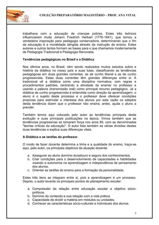 COLEÇÃO PREPARATÓRIO MAGISTÉRIO – PROF. ANA VITAL
7
trabalhava com a educação de crianças pobres. Estes três teóricos
influenciaram muito Johann Friedrich Herbart (1776-1841), que tornou a
verdadeira inspiração para pedagogia conservadora, determinando que o fim
da educação é a moralidade atingida através da instrução de ensino. Estes
autores e outros tantos formam as bases para o que chamamos modernamente
de Pedagogia Tradicional e Pedagogia Renovada.
Tendências pedagógicas no Brasil e a Didática
Nos últimos anos, no Brasil, vêm sendo realizados muitos estudos sobre a
história da didática no nosso país e suas lutas, classificando as tendências
pedagógicas em duas grandes correntes: as de cunho liberal e as de cunho
progressivista. Estas duas correntes têm grandes diferenças entre si. A
tradicional vê a didática como uma disciplina normativa, com regras e
procedimentos padrões, centrando a atividade de ensinar no professor e
usando a palavra (transmissão oral) como principal recurso pedagógico. Já a
didática de cunho progressivista é entendida como direção da aprendizagem, o
aluno é o sujeito deste processo e o professor deve oferecer condições
propícias para estimular o interesse dos alunos por esta razão os adeptos
desta tendência dizem que o professor não ensina; antes, ajuda o aluno a
prender.
Também temos aqui colocado pelo autor as tendências principais desta
evolução e suas principais publicações na época. Vimos também que as
tendências progressivas só tomaram força nos anos 80, com as denominadas
"teorias críticas da educação". O autor lista também as várias divisões destas
duas tendências e explica suas diferenças vitais.
A Didática e as tarefas do professor
O modo de fazer docente determina a linha e a qualidade do ensino, traça-se
aqui, pelo autor, os principais objetivos da atuação docente:
a. Assegurar ao aluno domínio duradouro e seguro dos conhecimentos.
b. Criar condições para o desenvolvimento de capacidades e habilidades
visando a autonomia na aprendizagem e independência de pensamento
dos alunos.
c. Orientar as tarefas do ensino para a formação da personalidade.
Estes três itens se integram entre si, pois a aprendizagem é um processo.
Depois, o autor levanta os principais pontos do planejamento escolar:
a. Compressão da relação entre educação escolar e objetivo sócio-
políticos.
b. Domínio do conteúdo e sua relação com a vida prática.
c. Capacidade de dividir a matéria em módulos ou unidades.
d. Conhecer as características sócio-culturais e individuais dos alunos.
 