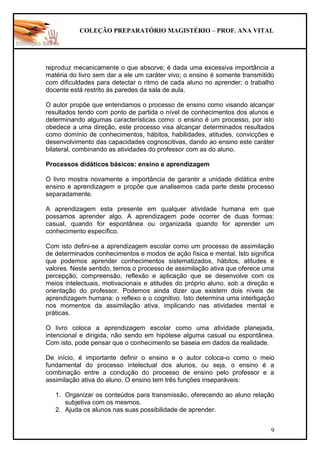 COLEÇÃO PREPARATÓRIO MAGISTÉRIO – PROF. ANA VITAL
9
reproduz mecanicamente o que absorve; é dada uma excessiva importância a
matéria do livro sem dar a ele um caráter vivo; o ensino é somente transmitido
com dificuldades para detectar o ritmo de cada aluno no aprender; o trabalho
docente está restrito às paredes da sala de aula.
O autor propõe que entendamos o processo de ensino como visando alcançar
resultados tendo com ponto de partida o nível de conhecimentos dos alunos e
determinando algumas características como: o ensino é um processo, por isto
obedece a uma direção, este processo visa alcançar determinados resultados
como domínio de conhecimentos, hábitos, habilidades, atitudes, convicções e
desenvolvimento das capacidades cognoscitivas, dando ao ensino este caráter
bilateral, combinando as atividades do professor com as do aluno.
Processos didáticos básicos: ensino e aprendizagem
O livro mostra novamente a importância de garantir a unidade didática entre
ensino e aprendizagem e propõe que analisemos cada parte deste processo
separadamente.
A aprendizagem esta presente em qualquer atividade humana em que
possamos aprender algo. A aprendizagem pode ocorrer de duas formas:
casual, quando for espontânea ou organizada quando for aprender um
conhecimento específico.
Com isto defini-se a aprendizagem escolar como um processo de assimilação
de determinados conhecimentos e modos de ação física e mental. Isto significa
que podemos aprender conhecimentos sistematizados, hábitos, atitudes e
valores. Neste sentido, temos o processo de assimilação ativa que oferece uma
percepção, compreensão, reflexão e aplicação que se desenvolve com os
meios intelectuais, motivacionais e atitudes do próprio aluno, sob a direção e
orientação do professor. Podemos ainda dizer que existem dois níveis de
aprendizagem humana: o reflexo e o cognitivo. Isto determina uma interligação
nos momentos da assimilação ativa, implicando nas atividades mental e
práticas.
O livro coloca a aprendizagem escolar como uma atividade planejada,
intencional e dirigida, não sendo em hipótese alguma casual ou espontânea.
Com isto, pode pensar que o conhecimento se baseia em dados da realidade.
De início, é importante definir o ensino e o autor coloca-o como o meio
fundamental do processo intelectual dos alunos, ou seja, o ensino é a
combinação entre a condução do processo de ensino pelo professor e a
assimilação ativa do aluno. O ensino tem três funções inseparáveis:
1. Organizar os conteúdos para transmissão, oferecendo ao aluno relação
subjetiva com os mesmos.
2. Ajuda os alunos nas suas possibilidade de aprender.
 