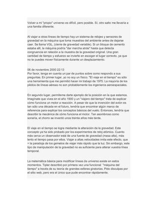 Volver a mi "propio" universo es difícil, pero posible. Sí, otro salto me llevaría a
una familia diferente.
Al viajar a otras líneas de tiempo hay un sistema de relojes y sensores de
gravedad en la máquina que toma muestras del ambiente antes de dejarse
caer. Se llama VGL, (cierre de gravedad variable). Si un bloque de cemento
estaba allí, la máquina podría "dar marcha atrás" hasta que detecta
congruencia en relación a la muestra de la gravedad original. Una gran
cantidad de tiempo y esfuerzo se invierte en escoger el lugar correcto, ya que
no te puedes mover físicamente durante un desplazamiento.
06 de noviembre 2000 22:13
Por favor, tenga en cuenta un par de puntos sobre como respondo a sus
preguntas. En primer lugar, yo no soy un físico. "El viaje en el tiempo" es sólo
una herramienta que me permitió hacer mi trabajo de 1975. La mayoría de los
pilotos de líneas aéreas no son probablemente los ingenieros aeroespaciales.
En segundo lugar, permíteme darte ejemplo de la posición en la que estamos.
Imagínate que vives en el año 1900 y un "viajero del tiempo" trata de explicar
cómo funciona un motor a reacción. A pesar de que la invención del avión es
tan sólo una década en el futuro, tendría que encontrar algún marco de
referencia para explicar los conceptos básicos del vuelo. Entonces, tendría que
describir la mecánica de cómo funciona el motor. Tan asombroso como
sonaría, el chorro se inventó unos treinta años más tarde.
El viaje en el tiempo se logra mediante la alteración de la gravedad. Este
concepto ya ha sido probado por los experimentos de reloj atómico. Cuanto
más cerca un observador está de una fuente de gravedad (masa alta), más
lento el tiempo pasa por ellos. Viajar a altas velocidades imita este efecto, que
= la paradoja de los gemelos de viajar más rápido que la luz. Sin embargo, este
tipo de manipulación de la gravedad no es suficiente para alterar vuestra línea
temporal.
La matemática básica para modificar líneas de universo existe en estos
momentos. Tipler describió por primera vez una funcional "máquina del
tiempo" a través de su teoría de grandes esferas giratorias. Pido disculpas por
el sitio web, pero era el único que pude encontrar rápidamente.
 