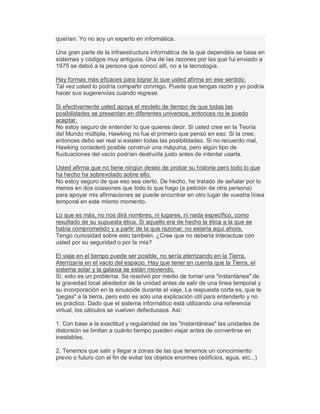 querían. Yo no soy un experto en informática.
Una gran parte de la infraestructura informática de la que dependéis se basa en
sistemas y códigos muy antiguos. Una de las razones por las que fui enviado a
1975 se debió a la persona que conocí allí, no a la tecnología.
Hay formas más eficaces para lograr lo que usted afirma en ese sentido.
Tal vez usted lo podría compartir conmigo. Puede que tengas razón y yo podría
hacer sus sugerencias cuando regrese.
Si efectivamente usted apoya el modelo de tiempo de que todas las
posibilidades se presentan en diferentes universos, entonces no le puedo
aceptar.
No estoy seguro de entender lo que quieres decir. Si usted cree en la Teoría
del Mundo múltiple, Hawking no fue el primero que pensó en eso. Si la cree,
entonces debo ser real si existen todas las posibilidades. Si no recuerdo mal,
Hawking consideró posible construir una máquina, pero algún tipo de
fluctuaciones del vacío podrían destruirla justo antes de intentar usarla.
Usted afirma que no tiene ningún deseo de probar su historia pero todo lo que
ha hecho ha sobrevolado sobre ello.
No estoy seguro de que eso sea cierto. De hecho, he tratado de señalar por lo
menos en dos ocasiones que todo lo que hago (a petición de otra persona)
para apoyar mis afirmaciones se puede encontrar en otro lugar de vuestra línea
temporal en este mismo momento.
Lo que es más, no nos dirá nombres, ni lugares, ni nada específico, como
resultado de su supuesta ética. Si aquello era de hecho la ética a la que se
había comprometido y a partir de la que razonar, no estaría aquí ahora.
Tengo curiosidad sobre esto también. ¿Cree que no debería interactuar con
usted por su seguridad o por la mía?
El viaje en el tiempo puede ser posible, no sería aterrizando en la Tierra.
Aterrizaría en el vacío del espacio. Hay que tener en cuenta que la Tierra, el
sistema solar y la galaxia se están moviendo.
Sí, esto es un problema. Se resolvió por medio de tomar una "instantánea" de
la gravedad local alrededor de la unidad antes de salir de una línea temporal y
su incorporación en la sinusoide durante el viaje. La respuesta corta es, que te
"pegas" a la tierra, pero esto es sólo una explicación útil para entenderlo y no
es práctico. Dado que el sistema informático está utilizando una referencia
virtual, los cálculos se vuelven defectuosos. Así:
1. Con base a la exactitud y regularidad de las "instantáneas" las unidades de
distorsión se limitan a cuánto tiempo pueden viajar antes de convertirse en
inestables.
2. Tenemos que salir y llegar a zonas de las que tenemos un conocimiento
previo o futuro con el fin de evitar los objetos enormes (edificios, agua, etc...)
 