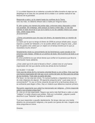 3. La unidad dispone de un sistema a prueba de fallos durante el viaje que se
despliega en el caso de una parada de la unidad o un cambio radical en las
lecturas de la gravedad.
Responde a esta y yo le creeré hasta los confines de la Tierra.
Una vez más, no debería ofrecer esto a nadie por ninguna razón.
Si John quiere una manera de probar algo, entonces estoy dispuesto a mirar
sus pruebas. Sin embargo, sólo porque yo fuera a mirar algo, no da más
sentido al resto de él de lo que se lo daría si uno de ustedes mirara sus cosas
más, créelo luego dime.
¡Exactamente!
¿Cómo una persona que vino aquí sin dinero, de repente tiene un montón de
dinero?
La razón por la que no tengo el dinero de 2036 es porque añade peso, ocupa
espacio y puede ser falseado y no se puede utilizar para ninguna cosa. ¿Qué
tipo de gastos cree usted que un viajero en el tiempo tendría por lo que yo
necesitara mucho dinero?
Simplemente rotule su conocimiento de los fenómenos a gran escala en los
próximos seis meses. Cífrelo en un archivo de texto. Dé el archivo de texto a un
custodio.
El único problema es que ahora tienes que confiar en la persona que lleva la
información hacia adelante.
¿Cree usted que la fe sola le llevará a Dios? ¿Usted cree en una fuerza
organizada del mal que atenta contra las almas de los hombres?
02-19-2001 11:03 AM
Creo que las obras de fe y la buena voluntad llevan a uno a Dios. Creo que hay
una fuerza organizada del mal que va en contra del plan de Dios para las almas
de los hombres. Todo esto es parte del plan.
Por favor, no me crea tan cínico. Yo nunca insultaría o degradaría los puntos
de vista religiosos de alguien. Mi siguiente pregunta sería "¿qué pasa con el
conocimiento?" Yo soy un firme creyente de que la fe (y las buenas obras) no
es suficiente para llegar a Dios. Hay un misterio que debemos resolver primero.
Recuerdo vagamente que usted ha mencionado ser religioso. ¿Cómo responde
usted a sus propias preguntas?
Sí, creo en el mal organizado. Seguro que sería más fácil llevar a cabo un plan
"maligno" si nadie creyera que existes. Sólo por curiosidad, ¿alguien puede
decirme lo que "Satanás" significa en realidad?
Tuve que responder a aquello rápidamente. No tengo más que una mente
abierta a la conversación religiosa y me quedo con ganas de más. Llegaré a las
otras preguntas en breve.
Gracias.
 