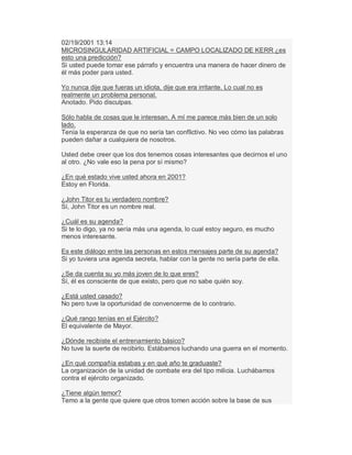 02/19/2001 13:14
MICROSINGULARIDAD ARTIFICIAL = CAMPO LOCALIZADO DE KERR ¿es
esto una predicción?
Si usted puede tomar ese párrafo y encuentra una manera de hacer dinero de
él más poder para usted.
Yo nunca dije que fueras un idiota, dije que era irritante. Lo cual no es
realmente un problema personal.
Anotado. Pido disculpas.
Sólo habla de cosas que le interesan. A mí me parece más bien de un solo
lado.
Tenía la esperanza de que no sería tan conflictivo. No veo cómo las palabras
pueden dañar a cualquiera de nosotros.
Usted debe creer que los dos tenemos cosas interesantes que decirnos el uno
al otro. ¿No vale eso la pena por sí mismo?
¿En qué estado vive usted ahora en 2001?
Estoy en Florida.
¿John Titor es tu verdadero nombre?
Sí, John Titor es un nombre real.
¿Cuál es su agenda?
Si te lo digo, ya no sería más una agenda, lo cual estoy seguro, es mucho
menos interesante.
Es este diálogo entre las personas en estos mensajes parte de su agenda?
Si yo tuviera una agenda secreta, hablar con la gente no sería parte de ella.
¿Se da cuenta su yo más joven de lo que eres?
Sí, él es consciente de que existo, pero que no sabe quién soy.
¿Está usted casado?
No pero tuve la oportunidad de convencerme de lo contrario.
¿Qué rango tenías en el Ejército?
El equivalente de Mayor.
¿Dónde recibiste el entrenamiento básico?
No tuve la suerte de recibirlo. Estábamos luchando una guerra en el momento.
¿En qué compañía estabas y en qué año te graduaste?
La organización de la unidad de combate era del tipo milicia. Luchábamos
contra el ejército organizado.
¿Tiene algún temor?
Temo a la gente que quiere que otros tomen acción sobre la base de sus
 