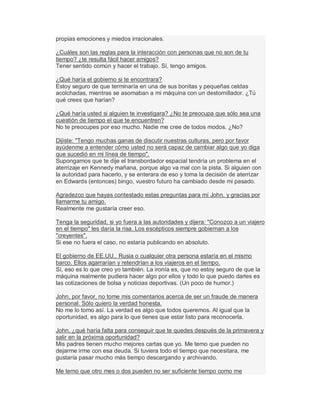 propias emociones y miedos irracionales.
¿Cuáles son las reglas para la interacción con personas que no son de tu
tiempo? ¿te resulta fácil hacer amigos?
Tener sentido común y hacer el trabajo. Sí, tengo amigos.
¿Qué haría el gobierno si te encontrara?
Estoy seguro de que terminaría en una de sus bonitas y pequeñas celdas
acolchadas, mientras se asomaban a mi máquina con un destornillador. ¿Tú
qué crees que harían?
¿Qué haría usted si alguien te investigara? ¿No te preocupa que sólo sea una
cuestión de tiempo el que te encuentren?
No te preocupes por eso mucho. Nadie me cree de todos modos. ¿No?
Dijiste: "Tengo muchas ganas de discutir nuestras culturas, pero por favor
ayúdenme a entender cómo usted no será capaz de cambiar algo que yo diga
que sucedió en mi línea de tiempo".
Supongamos que te dije el transbordador espacial tendría un problema en el
aterrizaje en Kennedy mañana, porque algo va mal con la pista. Si alguien con
la autoridad para hacerlo, y se enterara de eso y toma la decisión de aterrizar
en Edwards (entonces) bingo, vuestro futuro ha cambiado desde mi pasado.
Agradezco que hayas contestado estas preguntas para mí John, y gracias por
llamarme tu amigo.
Realmente me gustaría creer eso.
Tenga la seguridad, si yo fuera a las autoridades y dijera: "Conozco a un viajero
en el tiempo" les daría la risa. Los escépticos siempre gobiernan a los
"creyentes".
Si ese no fuera el caso, no estaría publicando en absoluto.
El gobierno de EE.UU., Rusia o cualquier otra persona estaría en el mismo
barco. Ellos agarrarían y retendrían a los viajeros en el tiempo.
Sí, eso es lo que creo yo también. La ironía es, que no estoy seguro de que la
máquina realmente pudiera hacer algo por ellos y todo lo que puedo darles es
las cotizaciones de bolsa y noticias deportivas. (Un poco de humor.)
John, por favor, no tome mis comentarios acerca de ser un fraude de manera
personal. Sólo quiero la verdad honesta.
No me lo tomo así. La verdad es algo que todos queremos. Al igual que la
oportunidad, es algo para lo que tienes que estar listo para reconocerla.
John, ¿qué haría falta para conseguir que te quedes después de la primavera y
salir en la próxima oportunidad?
Mis padres tienen mucho mejores cartas que yo. Me temo que pueden no
dejarme irme con esa deuda. Si tuviera todo el tiempo que necesitara, me
gustaría pasar mucho más tiempo descargando y archivando.
Me temo que otro mes o dos pueden no ser suficiente tiempo como me
 