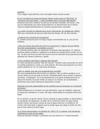 gustaría.
Voy a seguir respondiendo a los mensajes hasta cuando pueda.
En su "mundo de su línea de tiempo" tienen cosas como el "Big Foot", el
"monstruo del Lago Ness", y otros animales poco comunes reportados?
Nosotros tenemos nuestros monstruos de pantano también. De hecho, creo
que es interesante que todos respondemos a lo desconocido de la misma
manera independientemente de nuestras experiencias culturales.
¿La visión remota es utilizada para reunir información de inteligencia militar?
Sólo soy consciente de eso por esta línea de tiempo. No de otra manera.
¿Todavía son comunes los psíquicos?
Sí, existen psíquicos pero no tengo ningún conocimiento de su uso por los
militares.
¿Hay una fuerza de policía tal como la conocemos? ¿Alguno de sus líderes
han sido encarcelados o sometidos a juicio?
Sí, tenemos policía, pero se organizan en grupos más pequeños. Sí, todavía
tenemos líderes políticos y religiosos a quienes les resulta difícil cumplir con la
ley. Te diría que la ley es sólo tan buena como la voluntad de las personas para
aplicarla de manera uniforme y rápida.
¿Vas a publicar más fotos o páginas del manual?
Sí, estoy pensando publicar más del manual. También estoy pensando en tener
mi partida grabada en video y sí, será gratuito. Mi única preocupación es cómo
podría afectarle al "yo" en esta línea de tiempo.
¿Hay un estado que sea una superpotencia mundial?
Ser una superpotencia sólo te hace un objetivo. Hay un difícil equilibrio en el
mundo ahora en el que todo el mundo "probablemente" tiene armas nucleares,
químicas, o biológicas. Ya no bombardeamos a la gente simplemente por el
placer de hacerlo. El poder militar se basa en el número de combatientes
autónomos que están realmente dispuestos a luchar.
Supongo que eres responsable de los cambios que se producen en tu periodo
de tiempo.
Estás bastante en lo correcto con esa afirmación, pero en realidad, nada que
yo haga aquí afectará a mi casa. Me hago responsable de cualquier daño que
hago.
En mi opinión, la gente "ahora" da por sentado el agua potable, la electricidad y
su sensación de seguridad. Si salen de la ciudad en busca de agua fresca
primero tienen que darse cuenta de que el agua dulce es un problema. Es
mucho más fácil pedir a alguien que te preste agua que dejar el estilo de vida
que la hizo mala en primer lugar.
Si yo fuera transportado a la década de 1920 o 30, lo pasaría mal intentando
mantenerme fuera de las calles.
Estoy de acuerdo contigo. La primera vez que entré en un "supermercado"
 