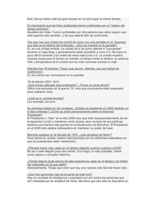 lloré. Nunca había visto tal gran exceso en un solo lugar al mismo tiempo.
Es interesante que las fotos publicadas fueron publicadas por un "viajero del
tiempo anónimo".
Aquellas son mías. Fueron publicadas por otra persona que estoy seguro que
está leyendo esto también, y de que estaría feliz de confirmarlo.
Veo que hay una unidad de control de mano con una pantalla en él. Supongo
que esto es la interfaz del ordenador. ¿Qué se muestra en la pantalla?
Sí, es una unidad remota. La unidad en sí se pone caliente e "inaccesible"
durante un viaje largo y generalmente estás sometido a unos 2 G. Se hace un
poco difícil moverse y la unidad de mano está junto a ti. La unidad muestra
muchas cosas pero el tiempo en tránsito, el tiempo hasta el destino, la varianza
VGL y temperatura de la unidad son los más comunes durante el viaje.
Además hay 16 botones. Tengo que asumir, además, que son teclas de
multifunción.
Sí, los menús son controlados en la pantalla.
19 de febrero 2001 16:01
¿Qué armas utilizaste para protegerte? ¿Tienes un arma ahora?
Utilicé una escopeta en la guerra. Sí, creo que es prudente estar preparado
para cualquier cosa.
¿Cuál es tu comida favorita?
Las naranjas, las amo.
Su enemigo estaba en las ciudades. ¿Estaba el presidente en 2005 también en
el lado enemigo? ¿Cómo se sintió personalmente sobre el entonces
Presidente?
El Presidente o "líder" en el año 2005 creo que trató desesperadamente de ser
el siguiente Lincoln y mantener unido al país, pero muchas de sus políticas
abrieron una brecha más grande en la Declaración de Derechos. El Presidente
en el 2009 sólo estaba interesado/a en mantener su poder de base.
Mientras estabas en la década de 1970, ¿qué opinabas de Nixon?
Para decirte la verdad, estaba más fascinado por los diferentes estándares en
que los presidentes están mantenidos.
¿Planeas hacer más viajes en el tiempo viajando cuando vuelvas a 2036?
No sé si seré elegido para otra misión. Si lo hago, lo más probable, volaré
como asesor o consultor histórico.
¿Tienes alguna duda acerca de esta experiencia viajar en el tiempo y la misión
del ordenador en la que estás?
Absolutamente. Tengo que creer que hay una manera más fácil de hacer esto.
¿Qué has aprendido más de la gente de este foro?
Hay un combate de inteligencia y expresión por ahí contra las personas que
son criticadas por su amplitud de miras. Me temo que eso sólo se descubrió en
 