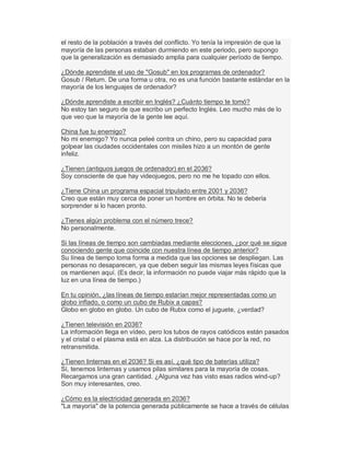 el resto de la población a través del conflicto. Yo tenía la impresión de que la
mayoría de las personas estaban durmiendo en este periodo, pero supongo
que la generalización es demasiado amplia para cualquier período de tiempo.
¿Dónde aprendiste el uso de "Gosub" en los programas de ordenador?
Gosub / Return. De una forma u otra, no es una función bastante estándar en la
mayoría de los lenguajes de ordenador?
¿Dónde aprendiste a escribir en Inglés? ¿Cuánto tiempo te tomó?
No estoy tan seguro de que escribo un perfecto Inglés. Leo mucho más de lo
que veo que la mayoría de la gente lee aquí.
China fue tu enemigo?
No mi enemigo? Yo nunca peleé contra un chino, pero su capacidad para
golpear las ciudades occidentales con misiles hizo a un montón de gente
infeliz.
¿Tienen (antiguos juegos de ordenador) en el 2036?
Soy consciente de que hay videojuegos, pero no me he topado con ellos.
¿Tiene China un programa espacial tripulado entre 2001 y 2036?
Creo que están muy cerca de poner un hombre en órbita. No te debería
sorprender si lo hacen pronto.
¿Tienes algún problema con el número trece?
No personalmente.
Si las líneas de tiempo son cambiadas mediante elecciones, ¿por qué se sigue
conociendo gente que coincide con nuestra línea de tiempo anterior?
Su línea de tiempo toma forma a medida que las opciones se despliegan. Las
personas no desaparecen, ya que deben seguir las mismas leyes físicas que
os mantienen aquí. (Es decir, la información no puede viajar más rápido que la
luz en una línea de tiempo.)
En tu opinión, ¿las líneas de tiempo estarían mejor representadas como un
globo inflado, o como un cubo de Rubix a capas?
Globo en globo en globo. Un cubo de Rubix como el juguete, ¿verdad?
¿Tienen televisión en 2036?
La información llega en vídeo, pero los tubos de rayos catódicos están pasados
y el cristal o el plasma está en alza. La distribución se hace por la red, no
retransmitida.
¿Tienen linternas en el 2036? Si es así, ¿qué tipo de baterías utiliza?
Sí, tenemos linternas y usamos pilas similares para la mayoría de cosas.
Recargamos una gran cantidad. ¿Alguna vez has visto esas radios wind-up?
Son muy interesantes, creo.
¿Cómo es la electricidad generada en 2036?
"La mayoría" de la potencia generada públicamente se hace a través de células
 