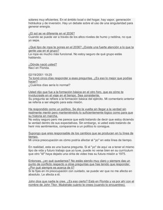 solares muy eficientes. En el ámbito local o del hogar, hay vapor, generación
hidráulica y de inversión. Hay un debate sobre el uso de una singularidad para
generar energía.
¿El sol se ve diferente en el 2036?
Cuando se puede ver a través de los altos niveles de humo y neblina, no que
yo sepa.
¿Qué tipo de ropa te pones en el 2036? ¿Existe una fuerte atención a lo que la
gente usa en el grupo?
La ropa es mucho más funcional. No estoy seguro de qué grupo estás
hablando.
¿Dónde nació usted?
Nací en Florida.
02/19/2001 19:25
Te tomó cinco días responder a esas preguntas. ¿Es eso lo mejor que podías
hacer?
¿Cuántos días sería lo normal?
Usted dijo que fue a la formación básica en el otro foro, que es cómo te
involucraste en el viaje en el tiempo. Sea consistente.
Su pregunta se refiere a la formación básica del ejército. Mi comentario anterior
se refería a ser elegido para esta misión.
Ha respondido como un político. Se dio la vuelta sin llegar a la verdad sin
realmente mentir pero manteniéndolo lo suficientemente lógico como para que
su historia en marcha.
No estoy seguro pero me parece que está tratando de decir que estoy diciendo
la verdad dentro de sus expectativas. Sin embargo, si usted está tratando de
herir mis sentimientos, compararme a un político lo consigue.
Supongo que eres responsable de los cambios que se producen en tu línea de
tiempo.
Mi única preocupación es cómo podría afectar al "yo" en esta línea de tiempo.
En realidad, esta es una buena pregunta. Si el "yo" de aquí va a tener el mismo
tipo de vida y futuro trabajo que yo tuve, puede no verse bien en su currículum
que otro "él" haya dejado una cinta de video tras su futura misión a 1975.
Entonces, ¿en qué quedamos? No estás siendo muy claro y siempre das un
punto de conflicto respecto a otras preguntas que has tenido que responder.
¿Por qué siempre es acerca de ti?
Si te fijas en mi preocupación con cuidado, se puede ver que no me afecta en
absoluto. Le afecta a él.
John dice que nadie le cree. ¿Es eso cierto? Está en Florida y va por ahí con el
nombre de John Titor. Muéstrale cuánto le crees (cuando lo encuentres).
 