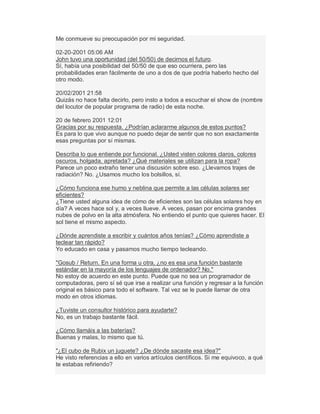 Me conmueve su preocupación por mi seguridad.
02-20-2001 05:06 AM
John tuvo una oportunidad (del 50/50) de decirnos el futuro.
Sí, había una posibilidad del 50/50 de que eso ocurriera, pero las
probabilidades eran fácilmente de uno a dos de que podría haberlo hecho del
otro modo.
20/02/2001 21:58
Quizás no hace falta decirlo, pero insto a todos a escuchar el show de (nombre
del locutor de popular programa de radio) de esta noche.
20 de febrero 2001 12:01
Gracias por su respuesta. ¿Podrían aclararme algunos de estos puntos?
Es para lo que vivo aunque no puedo dejar de sentir que no son exactamente
esas preguntas por sí mismas.
Describa lo que entiende por funcional. ¿Usted visten colores claros, colores
oscuros, holgada, apretada? ¿Qué materiales se utilizan para la ropa?
Parece un poco extraño tener una discusión sobre eso. ¿Llevamos trajes de
radiación? No. ¿Usamos mucho los bolsillos, sí.
¿Cómo funciona ese humo y neblina que permite a las células solares ser
eficientes?
¿Tiene usted alguna idea de cómo de eficientes son las células solares hoy en
día? A veces hace sol y, a veces llueve. A veces, pasan por encima grandes
nubes de polvo en la alta atmósfera. No entiendo el punto que quieres hacer. El
sol tiene el mismo aspecto.
¿Dónde aprendiste a escribir y cuántos años tenías? ¿Cómo aprendiste a
teclear tan rápido?
Yo educado en casa y pasamos mucho tiempo tecleando.
"Gosub / Return. En una forma u otra, ¿no es esa una función bastante
estándar en la mayoría de los lenguajes de ordenador? No."
No estoy de acuerdo en este punto. Puede que no sea un programador de
computadoras, pero sí sé que irse a realizar una función y regresar a la función
original es básico para todo el software. Tal vez se le puede llamar de otra
modo en otros idiomas.
¿Tuviste un consultor histórico para ayudarte?
No, es un trabajo bastante fácil.
¿Cómo llamáis a las baterías?
Buenas y malas, lo mismo que tú.
"¿El cubo de Rubix un juguete? ¿De dónde sacaste esa idea?"
He visto referencias a ello en varios artículos científicos. Si me equivoco, a qué
te estabas refiriendo?
 