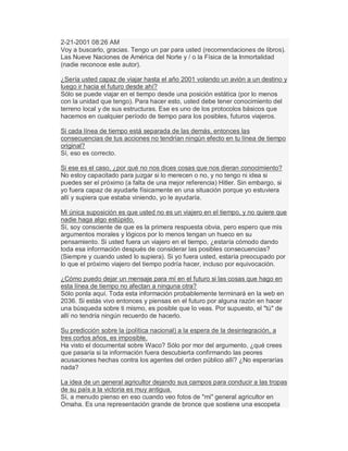 2-21-2001 08:26 AM
Voy a buscarlo, gracias. Tengo un par para usted (recomendaciones de libros).
Las Nueve Naciones de América del Norte y / o la Física de la Inmortalidad
(nadie reconoce este autor).
¿Sería usted capaz de viajar hasta el año 2001 volando un avión a un destino y
luego ir hacia el futuro desde ahí?
Sólo se puede viajar en el tiempo desde una posición estática (por lo menos
con la unidad que tengo). Para hacer esto, usted debe tener conocimiento del
terreno local y de sus estructuras. Ese es uno de los protocolos básicos que
hacemos en cualquier período de tiempo para los posibles, futuros viajeros.
Si cada línea de tiempo está separada de las demás, entonces las
consecuencias de tus acciones no tendrían ningún efecto en tu línea de tiempo
original?
Sí, eso es correcto.
Si ese es el caso, ¿por qué no nos dices cosas que nos dieran conocimiento?
No estoy capacitado para juzgar si lo merecen o no, y no tengo ni idea si
puedes ser el próximo (a falta de una mejor referencia) Hitler. Sin embargo, si
yo fuera capaz de ayudarle físicamente en una situación porque yo estuviera
allí y supiera que estaba viniendo, yo le ayudaría.
Mi única suposición es que usted no es un viajero en el tiempo, y no quiere que
nadie haga algo estúpido.
Sí, soy consciente de que es la primera respuesta obvia, pero espero que mis
argumentos morales y lógicos por lo menos tengan un hueco en su
pensamiento. Si usted fuera un viajero en el tiempo, ¿estaría cómodo dando
toda esa información después de considerar las posibles consecuencias?
(Siempre y cuando usted lo supiera). Si yo fuera usted, estaría preocupado por
lo que el próximo viajero del tiempo podría hacer, incluso por equivocación.
¿Cómo puedo dejar un mensaje para mí en el futuro si las cosas que hago en
esta línea de tiempo no afectan a ninguna otra?
Sólo ponla aquí. Toda esta información probablemente terminará en la web en
2036. Si estás vivo entonces y piensas en el futuro por alguna razón en hacer
una búsqueda sobre ti mismo, es posible que lo veas. Por supuesto, el "tú" de
allí no tendría ningún recuerdo de hacerlo.
Su predicción sobre la (política nacional) a la espera de la desintegración, a
tres cortos años, es imposible.
Ha visto el documental sobre Waco? Sólo por mor del argumento, ¿qué crees
que pasaría si la información fuera descubierta confirmando las peores
acusaciones hechas contra los agentes del orden público allí? ¿No esperarías
nada?
La idea de un general agricultor dejando sus campos para conducir a las tropas
de su país a la victoria es muy antigua.
Sí, a menudo pienso en eso cuando veo fotos de "mi" general agricultor en
Omaha. Es una representación grande de bronce que sostiene una escopeta
 
