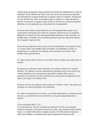 Ciertos tipos de agujeros negros también presentan las habilidades de "viaje en
el tiempo" de los cilindros de Tipler. Kerr fue uno de los primeros en describir
los horizontes de sucesos duales de un agujero negro en rotación. Al igual que
con los cilindros de Tipler, era posible hacer un viaje en un "algo parecido al
tiempo" a través de un agujero negro de Kerr y terminar en una línea temporal
diferente, sin ser aplastado por la gravedad de la singularidad.
El campo de la masa y la gravedad de una microsingularidad pueden ser a
continuación manipulado por medio de "inyectar" electrones en su superficie.
Mediante la rotación de dos microsigularidades eléctricas a alta velocidad, es
posible crear y modificar una sinusoide gravedad local que replica los efectos
de un agujero negro de Kerr.
Para los que preguntan cómo es que una microsingularity no se traga la Tierra
o si quiere saber más detalles sobre el tamaño, la estabilidad, la masa, la
temperatura y la radiación de Hawking como resultado de tal cosa, esos
detalles debo guardármelos.
Sí, usted puede viajar al futuro y se necesita menos energía que viajar hacia el
pasado.
El sistema de ordenador está conectado a la unidad a través de un colector
eléctrico. En realidad, hay tres ordenadores enlazados entre sí que tienen las
mismas señales que los sensores de gravedad y relojes. Ellos usan un
protocolo de corrección de error de Borda que comprueba la integridad de los
datos y los viajes en el sistema VGL.
No estoy al tanto de cualquier cambio físico en mi ADN o "aura". Me parece sin
embargo soy más susceptible a los resfriados.
Sí, usted se acordará de mí si quiere. Las líneas temporales no cambian de esa
manera y yo simplemente me convertiré en una parte insignificante de su
historia.
07 de noviembre 2000 17:18
Yo compararía las "futuras" unidades de distorsión de GE a sus actuales
motores a reacción. El primero funcionó muy bien, pero siempre puede hacerlo
mejor. La unidad C204 utiliza 4 relojes de cesio. El C206 utiliza 6 relojes de
cesio, pero utilizan un sistema óptico para comprobar la frecuencia de
 
