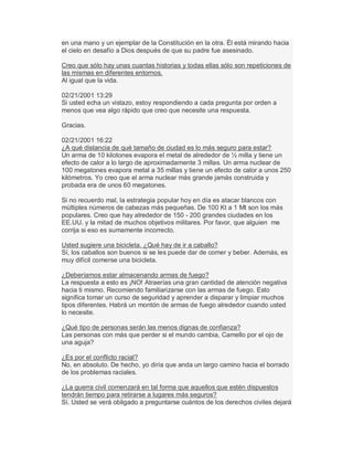 en una mano y un ejemplar de la Constitución en la otra. Él está mirando hacia
el cielo en desafío a Dios después de que su padre fue asesinado.
Creo que sólo hay unas cuantas historias y todas ellas sólo son repeticiones de
las mismas en diferentes entornos.
Al igual que la vida.
02/21/2001 13:29
Si usted echa un vistazo, estoy respondiendo a cada pregunta por orden a
menos que vea algo rápido que creo que necesite una respuesta.
Gracias.
02/21/2001 16:22
¿A qué distancia de qué tamaño de ciudad es lo más seguro para estar?
Un arma de 10 kilotones evapora el metal de alrededor de ½ milla y tiene un
efecto de calor a lo largo de aproximadamente 3 millas. Un arma nuclear de
100 megatones evapora metal a 35 millas y tiene un efecto de calor a unos 250
kilómetros. Yo creo que el arma nuclear más grande jamás construida y
probada era de unos 60 megatones.
Si no recuerdo mal, la estrategia popular hoy en día es atacar blancos con
múltiples números de cabezas más pequeñas. De 100 Kt a 1 Mt son los más
populares. Creo que hay alrededor de 150 - 200 grandes ciudades en los
EE.UU. y la mitad de muchos objetivos militares. Por favor, que alguien me
corrija si eso es sumamente incorrecto.
Usted sugiere una bicicleta. ¿Qué hay de ir a caballo?
Sí, los caballos son buenos si se les puede dar de comer y beber. Además, es
muy difícil comerse una bicicleta.
¿Deberíamos estar almacenando armas de fuego?
La respuesta a esto es ¡NO! Atraerías una gran cantidad de atención negativa
hacia ti mismo. Recomiendo familiarizarse con las armas de fuego. Esto
significa tomar un curso de seguridad y aprender a disparar y limpiar muchos
tipos diferentes. Habrá un montón de armas de fuego alrededor cuando usted
lo necesite.
¿Qué tipo de personas serán las menos dignas de confianza?
Las personas con más que perder si el mundo cambia, Camello por el ojo de
una aguja?
¿Es por el conflicto racial?
No, en absoluto. De hecho, yo diría que anda un largo camino hacia el borrado
de los problemas raciales.
¿La guerra civil comenzará en tal forma que aquellos que estén dispuestos
tendrán tiempo para retirarse a lugares más seguros?
Sí. Usted se verá obligado a preguntarse cuántos de los derechos civiles dejará
 