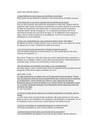 pasar para sentirse seguro.
¿Usted fácilmente sería capaz de identificar al enemigo?
Ellos serán los que detienen y retienen a las personas sin el debido proceso.
¿Vivir cerca de un río sería ocuparse de los problemas de agua?
Hay un dicho extraño que podría ser apropiado en este caso. Seguro está en
cualquier lugar donde una persona hambrienta no puede caminar en tres días.
El agua es importante, pero debe tener en cuenta que cuando la gente la
necesita sabrán dónde conseguirla. Yo no planearía plantarme de forma
permanente al lado de una fuente de agua. Sí, la destilación hace segura el
agua, pero el residuo líquido es muy peligroso. Por favor recuerde que la
destilación no es la ebullición.
¿Cómo son contactadas las cinco personas dentro de las 100 millas?
El objetivo es tener un lugar donde ir que no sea tu casa y ser capaz de confiar
en alguien por tu vida. Fomentar las relaciones ahora.
¿Las comunicaciones permanecen intactas durante la guerra?
Los principales sistemas de comunicación no, CB, banda lateral y de onda
corta de no repetición, sí.
Sea móvil. Ponga a un lado las cosas que serían absolutamente necesarias y
llévelas en la espalda. Usted no será capaz de permanecer indefinidamente en
cualquier lugar, incluso con provisiones y armas de fuego.
¿Se les pedirá a los soldados que maten a sus compatriotas?
No estoy seguro, pero no firman ellos ahora un pequeño trozo de papel que les
pregunta si ellos tienen algún problema con eso?
02/21/2001 20:20
En este experimento, el viajero sólo va 30 segundos hacia el pasado. Parece
que 30 segundos antes de que su experimento iba a comenzar se vio aparecer
en el laboratorio. Ahora habría dos viajeros y dos máquinas del tiempo.
Parecería que es un bucle de tiempo y un número infinito de duplicados verían
un µsí mismo¶ duplicado aparecer en el laboratorio treinta segundos antes del
comienzo del viaje.
Sí, eso es posible.
¿Cuál es la masa de los viajeros en el tiempo duplicados y de dónde viene la
masa?
La otra masa viene de otras líneas de tiempo. Me gusta pensar en eso como
estar de pie en una habitación con espejos en las paredes y el aparente "yo" en
la habitación junto a la mía da un paso hacia la mía desde la suya.
¿Cuál es el resultado de duplicados llegando al mismo tiempo?
Confusión psicológica y unas cuantas peleas a puñetazos.
¿Cuánto tiempo tomará para que el bucle de la corrupción?
Las probabilidades de golpear la línea de mundo precisa, donde todos los
 