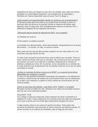 duplicados de otros que llegan es casi cero. Es posible, pero cada vez menos
probable con cada llegada duplicado. Las divergencias se desintegra y
Worldline es "menos disponible" para el nuevo "yos" en llegar a.
¿Qué sucede si el experimentador decide no continuar con el experimento?
Él siempre puede salir de la sala en su propia línea de tiempo o poner un
escritorio lleno de libros en la posición donde la máquina del tiempo está
llegando cada 30 segundos. Eso probablemente activaría el sistema VGL y
detendría la llegada de las máquinas del tiempo.
¿Recuerda alguna poesía de después de 2001, en su pasado?
Un Soldado de Invierno
El día anterior no estaba nevando.
Los árboles son desconocidos, miran lascivamente, desaprobando en la ceniza
del invierno .. mi mundo, mi vida, mi camino errante.
Rezo para que los ojos de Dios puedan posarse una vez más sobre mí y me
recuerden que sigo siendo Su hijo.
Yo sólo (creo) recuerdo la primera línea, pero la última que recuerdo. Tiene un
buen número de líneas más que no recuerdo. Se rumorea que esto fue escrito
por primera vez como una carta de un soldado. Después de su muerte se
añadida y editada por otros. En mi opinión, se ha convertido en un símbolo de
la culpa colectiva que la generación de mis padres sintió por en lo que se había
convertido el mundo.
¿Existe un mercado de libros nuevos en el 2036? ¿La mayoría de los libros
disponibles son antiguos o nuevos?
Sí, pero no hay grandes empresas comerciales de impresión ni de distribución.
Los libros y otras formas de medios de comunicación disco duro se distribuyen
en la web y son impresos o puesto en otros medios de comunicación por los
centros locales.
Como un duro juez del carácter, ¿has leído J.R.R. Tolkien? ¿Te gusta?
Mi padre me leía el Hobbit de niño. Siempre tuve miedo de los jinetes oscuros,
pero tal vez yo los admiraba también.
02/22/2001 10:08
Voy a llegar a todas las preguntas. Estoy tratando de hacer comentarios al
respecto en orden. Estoy publicando los nombres antes de todas las preguntas
por lo que si siente que me olvidé algo simplemente póngalo de nuevo.
Vi algo anoche sobre lo que quiero la opinión de todos. Trata sobre dos
anuncios de televisión que anuncian el mismo producto de telefonía celular. El
primer anuncio no lo entendí de inmediato, pero el segundo era obvio.
 