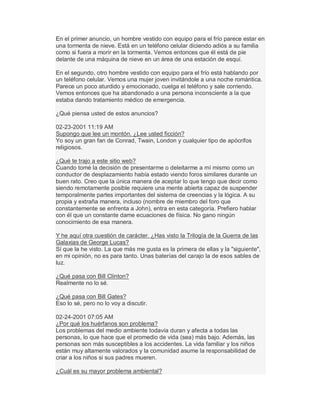 En el primer anuncio, un hombre vestido con equipo para el frío parece estar en
una tormenta de nieve. Está en un teléfono celular diciendo adiós a su familia
como si fuera a morir en la tormenta. Vemos entonces que él está de pie
delante de una máquina de nieve en un área de una estación de esquí.
En el segundo, otro hombre vestido con equipo para el frío está hablando por
un teléfono celular. Vemos una mujer joven invitándole a una noche romántica.
Parece un poco aturdido y emocionado, cuelga el teléfono y sale corriendo.
Vemos entonces que ha abandonado a una persona inconsciente a la que
estaba dando tratamiento médico de emergencia.
¿Qué piensa usted de estos anuncios?
02-23-2001 11:19 AM
Supongo que lee un montón. ¿Lee usted ficción?
Yo soy un gran fan de Conrad, Twain, London y cualquier tipo de apócrifos
religiosos.
¿Qué te trajo a este sitio web?
Cuando tomé la decisión de presentarme o deleitarme a mí mismo como un
conductor de desplazamiento había estado viendo foros similares durante un
buen rato. Creo que la única manera de aceptar lo que tengo que decir como
siendo remotamente posible requiere una mente abierta capaz de suspender
temporalmente partes importantes del sistema de creencias y la lógica. A su
propia y extraña manera, incluso (nombre de miembro del foro que
constantemente se enfrenta a John), entra en esta categoría. Prefiero hablar
con él que un constante dame ecuaciones de física. No gano ningún
conocimiento de esa manera.
Y he aquí otra cuestión de carácter. ¿Has visto la Trilogía de la Guerra de las
Galaxias de George Lucas?
Sí que la he visto. La que más me gusta es la primera de ellas y la "siguiente",
en mi opinión, no es para tanto. Unas baterías del carajo la de esos sables de
luz.
¿Qué pasa con Bill Clinton?
Realmente no lo sé.
¿Qué pasa con Bill Gates?
Eso lo sé, pero no lo voy a discutir.
02-24-2001 07:05 AM
¿Por qué los huérfanos son problema?
Los problemas del medio ambiente todavía duran y afecta a todas las
personas, lo que hace que el promedio de vida (sea) más bajo. Además, las
personas son más susceptibles a los accidentes. La vida familiar y los niños
están muy altamente valorados y la comunidad asume la responsabilidad de
criar a los niños si sus padres mueren.
¿Cuál es su mayor problema ambiental?
 