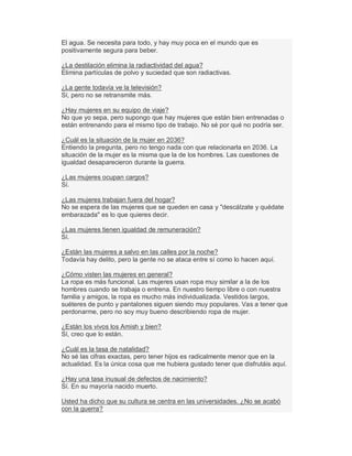 El agua. Se necesita para todo, y hay muy poca en el mundo que es
positivamente segura para beber.
¿La destilación elimina la radiactividad del agua?
Elimina partículas de polvo y suciedad que son radiactivas.
¿La gente todavía ve la televisión?
Sí, pero no se retransmite más.
¿Hay mujeres en su equipo de viaje?
No que yo sepa, pero supongo que hay mujeres que están bien entrenadas o
están entrenando para el mismo tipo de trabajo. No sé por qué no podría ser.
¿Cuál es la situación de la mujer en 2036?
Entiendo la pregunta, pero no tengo nada con que relacionarla en 2036. La
situación de la mujer es la misma que la de los hombres. Las cuestiones de
igualdad desaparecieron durante la guerra.
¿Las mujeres ocupan cargos?
Sí.
¿Las mujeres trabajan fuera del hogar?
No se espera de las mujeres que se queden en casa y "descálzate y quédate
embarazada" es lo que quieres decir.
¿Las mujeres tienen igualdad de remuneración?
Sí.
¿Están las mujeres a salvo en las calles por la noche?
Todavía hay delito, pero la gente no se ataca entre sí como lo hacen aquí.
¿Cómo visten las mujeres en general?
La ropa es más funcional. Las mujeres usan ropa muy similar a la de los
hombres cuando se trabaja o entrena. En nuestro tiempo libre o con nuestra
familia y amigos, la ropa es mucho más individualizada. Vestidos largos,
suéteres de punto y pantalones siguen siendo muy populares. Vas a tener que
perdonarme, pero no soy muy bueno describiendo ropa de mujer.
¿Están los vivos los Amish y bien?
Sí, creo que lo están.
¿Cuál es la tasa de natalidad?
No sé las cifras exactas, pero tener hijos es radicalmente menor que en la
actualidad. Es la única cosa que me hubiera gustado tener que disfrutáis aquí.
¿Hay una tasa inusual de defectos de nacimiento?
Sí. En su mayoría nacido muerto.
Usted ha dicho que su cultura se centra en las universidades. ¿No se acabó
con la guerra?
 
