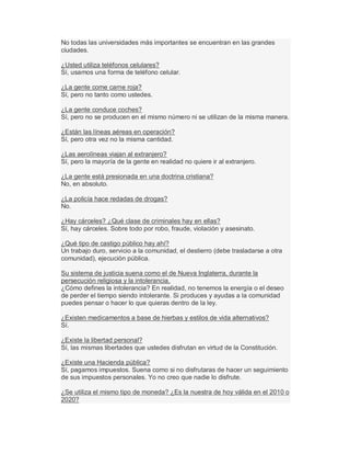 No todas las universidades más importantes se encuentran en las grandes
ciudades.
¿Usted utiliza teléfonos celulares?
Sí, usamos una forma de teléfono celular.
¿La gente come carne roja?
Sí, pero no tanto como ustedes.
¿La gente conduce coches?
Sí, pero no se producen en el mismo número ni se utilizan de la misma manera.
¿Están las líneas aéreas en operación?
Sí, pero otra vez no la misma cantidad.
¿Las aerolíneas viajan al extranjero?
Sí, pero la mayoría de la gente en realidad no quiere ir al extranjero.
¿La gente está presionada en una doctrina cristiana?
No, en absoluto.
¿La policía hace redadas de drogas?
No.
¿Hay cárceles? ¿Qué clase de criminales hay en ellas?
Sí, hay cárceles. Sobre todo por robo, fraude, violación y asesinato.
¿Qué tipo de castigo público hay ahí?
Un trabajo duro, servicio a la comunidad, el destierro (debe trasladarse a otra
comunidad), ejecución pública.
Su sistema de justicia suena como el de Nueva Inglaterra, durante la
persecución religiosa y la intolerancia.
¿Cómo defines la intolerancia? En realidad, no tenemos la energía o el deseo
de perder el tiempo siendo intolerante. Si produces y ayudas a la comunidad
puedes pensar o hacer lo que quieras dentro de la ley.
¿Existen medicamentos a base de hierbas y estilos de vida alternativos?
Sí.
¿Existe la libertad personal?
Sí, las mismas libertades que ustedes disfrutan en virtud de la Constitución.
¿Existe una Hacienda pública?
Sí, pagamos impuestos. Suena como si no disfrutaras de hacer un seguimiento
de sus impuestos personales. Yo no creo que nadie lo disfrute.
¿Se utiliza el mismo tipo de moneda? ¿Es la nuestra de hoy válida en el 2010 o
2020?
 