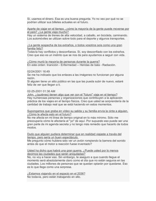 Sí, usamos el dinero. Esa es una buena pregunta. Yo no veo por qué no se
podrían utilizar sus billetes actuales en el futuro.
Aparte de viajar en el tiempo, ¿cómo la mayoría de la gente puede moverse por
el país? ¿La gente viaja mucho?
Hay un sistema de trenes de alta velocidad, a caballo, en bicicleta, caminando.
Los automóviles se utilizan sobre todo para el deporte y algunos transportes.
¿La gente sospecha de los extraños, o todos vosotros sois como una gran
familia feliz?
Todavía hay conflictos y desconfianza. Sí, soy desconfiado con los extraños.
Creo que eso es un instinto que se nos da para ayudarnos a seguir con vida.
¿Cómo murió la mayoría de personas durante la guerra?
En este orden: Inanición - Enfermedad ± Heridas de bala - Radiación.
02/24/2001 16:49
Se me ha indicado que los enlaces a las imágenes no funcionan por alguna
razón.
Si alguien tiene un sitio público en las que las pueda subir de nuevo, estaré
feliz de ver que llegan a ti.
02-25-2001 01:36 AM
John, ¿(quiénes) tienen algo que ver con el "futuro" viaje en el tiempo?
Hay numerosas personas y organizaciones que contribuyen a la aplicación
práctica de los viajes en el tiempo físicos. Creo que usted se sorprendería de la
cantidad de trabajo real que se está haciendo en estos momentos.
Supongamos que graba en vídeo su salida y su familia envía la cinta a alguien.
¿Cómo le afecta esto en el futuro?
No me afecta en mi línea de tiempo original en lo más mínimo. Sólo me
preocuparía cómo le afectaría al "yo" de aquí. Por supuesto eso puede ser una
gran parte de mi agenda secreta y no tengo más remedio que hacerlo de todos
modos.
Dudo que alguien pudiera determinar que en realidad viajaste a través del
tiempo, pero sería un buen espectáculo.
Me pregunto cómo hubiera sido ver un avión rompiendo la barrera del sonido
antes de que el motor a reacción fuese inventado?
Usted ha dicho que habrá una gran guerra. ¿Puede usted por lo menos
decirnos las ciudades que serán aniquiladas?
No, no voy a hacer eso. Sin embargo, te aseguro a que cuando llegue el
momento será absolutamente claro como el día que no están seguros en las
ciudades. Los millones de personas que se quedan optarán por quedarse. Eso
es lo que llega como una sorpresa.
¿Estamos viajando en el espacio en el 2036?
No todavía, pero están trabajando en ello.
 