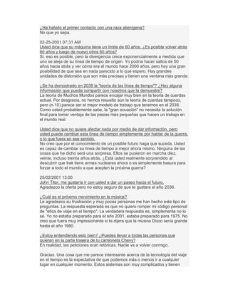 ¿Ha habido el primer contacto con una raza alienígena?
No que yo sepa.
02-25-2001 07:31 AM
Usted dice que su máquina tiene un límite de 60 años. ¿Es posible volver atrás
60 años y luego de nuevo otros 60 años?
Sí, eso es posible, pero la divergencia crece exponencialmente a medida que
uno se aleja de su línea de tiempo de origen. Yo podría hacer saltos de 50
años hacia atrás y ver cómo era el mundo hace 2000 años, pero hay una gran
posibilidad de que sea en nada parecido a lo que espero. Hay grandes
unidades de distorsión que son más precisas y tienen una ventana más grande.
¿Se ha demostrado en 2036 la "teoría de las línea de tiempo"? ¿Hay alguna
información que pueda compartir con nosotros que la demuestre?
La teoría de Muchos Mundos parece encajar muy bien en la teoría de cuerdas
actual. Por desgracia, no hemos resuelto aún la teoría de cuerdas tampoco,
pero (n-10) parece ser el mejor modelo de trabajo que tenemos en el 2036.
Como usted probablemente sabe, la "gran ecuación" no necesita la solución
final para tomar ventaja de las piezas más pequeñas que hacen un trabajo en
el mundo real.
Usted dice que no quiere afectar nada por medio de dar información, pero
usted puede cambiar esta línea de tiempo simplemente por hablar de la guerra,
o lo que fuera en ese sentido.
No creo que por el conocimiento de un posible futuro haga que suceda. Usted
es capaz de cambiar su línea de tiempo a mejor ahora mismo. Ninguna de las
cosas que he dicho será una sorpresa. Ellos se pusieron en marcha diez,
veinte, incluso treinta años atrás. ¿Está usted realmente sorprendido al
descubrir que Irak tiene armas nucleares ahora o es simplemente basura para
forzar a todo el mundo a que acepten la próxima guerra?
25/02/2001 13:00
John Titor, me gustaría ir con usted a dar un paseo hacia el futuro.
Agradezco la oferta pero no estoy seguro de que te gustara el año 2036.
¿Cuál es el próximo movimiento en la música?
Le agradezco su frustración y muy pocas personas me han hecho este tipo de
preguntas. La respuesta esperada es que no quiero romper mi código personal
de "ética de viaje en el tiempo". La verdadera respuesta es, simplemente no lo
sé. Yo no estaba preparado para el año 2001, estaba preparado para 1975. No
creo que fuera muy impresionante si te dijera que la música Disco sería grande
hasta el año 1980.
¿Estoy entendiendo esto bien? ¿Puedes llevar a todas las personas que
quieran en la parte trasera de tu camioneta Chevy?
En realidad, las peticiones eran retóricas. Nadie va a volver conmigo.
Gracias. Una cosa que me parece interesante acerca de la tecnología del viaje
en el tiempo es la expectativa de que podemos más o menos ir a cualquier
lugar en cualquier momento. Estos sistemas son muy complicados y tienen
 