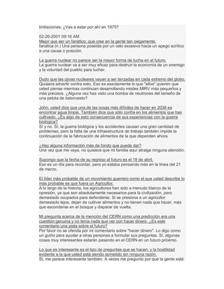 limitaciones. ¿Vas a estar por ahí en 1975?
02-26-2001 09:16 AM
Mejor que ser un fanático; que cree en la gente tan ciegamente.
fanática (n.) Una persona poseída por un celo excesivo hacia un apego acrítico
a una causa o posición.
La guerra nuclear no parece ser la mayor forma de lucha en el futuro.
La guerra nuclear va a ser muy eficaz para destruir la economía de un enemigo
y la voluntad del pueblo para luchar.
Dudo que las ojivas nucleares vayan a ser lanzadas en cada extremo del globo.
Quisiera advertir contra esto. Eso es exactamente lo que "ellos" quieren que
usted piense mientras continúan desarrollando misiles MIRV más pequeños y
más precisos. ¿Alguna vez has visto una bomba de neutrones del tamaño de
una pelota de baloncesto?
John, usted dice que una de las cosas más difíciles de hacer en 2036 es
encontrar agua limpia. También dice que sólo confía en los alimentos que has
cultivado. ¿Es algo de esto consecuencia de sus experiencias con la guerra
biológica?
Sí y no. Sí, la guerra biológica y los accidentes causan una gran cantidad de
problemas, pero la falta de una infraestructura de trabajo también impide la
continuación de la fabricación de alimentos de la que dependen ahora.
¿Hay alguna información más de fondo que puede dar?
Una vez que me vaya, no quisiera que mi familia aquí atraiga ninguna atención.
Supongo que la fecha de su regreso al futuro es el 19 de abril.
Eso es un día para recordar, pero yo estaba pensando más en la línea del 21
de marzo.
El líder más probable de un movimiento guerrero como el que usted describe lo
más probable es que fuera un Agricultor.
A lo largo de la historia, los agricultores han sido a menudo blanco de la
opresión, ya que son absolutamente necesarios para la civilización, pero
demasiado ocupados para defenderse. Si se presiona a un agricultor
demasiado lejos, dejan de cultivar alimentos y no tienen nada que hacer, más
que esconderse en el bosque y disparar de vuelta.
Mi pregunta acerca de la mención del CERN como una predicción era una
cuestión genuina y no tenía nada que ver con hacer dinero. ¿Es este
comentario una pista sobre el futuro?
Por favor no se ofenda por mi comentario sobre "hacer dinero". Lo digo como
un guiño para ayudar a otras personas a formular sus preguntas. Sí, algunas
cosas muy interesantes estarán pasando en el CERN en un futuro próximo.
Lo que es interesante es el tipo de preguntas que se hacen, y la hostilidad
evidente a la que usted está siendo sometido sin ninguna razón.
Sí, me parece interesante también. A veces me pregunto por qué la gente está
 