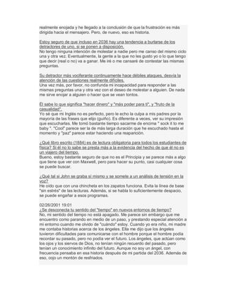 realmente enojada y he llegado a la conclusión de que la frustración es más
dirigida hacia el mensajero. Pero, de nuevo, eso es historia.
Estoy seguro de que incluso en 2036 hay una tendencia a burlarse de los
detractores de uno, si se ponen a disposición.
No tengo ninguna intención de molestar a nadie pero me canso del mismo ciclo
una y otra vez. Eventualmente, la gente a la que no les gusto yo o lo que tengo
que decir (real o no) va a ganar. Me iré o me cansaré de contestar las mismas
preguntas.
Su detractor más vociferante continuamente hace débiles ataques, desvía la
atención de las cuestiones realmente difíciles.
Una vez más, por favor, no confunda mi incapacidad para responder a las
mismas preguntas una y otra vez con el deseo de molestar a alguien. De nada
me sirve enojar a alguien o hacer que se vean tontos.
Él sabe lo que significa "hacer dinero" y "más poder para ti", y "fruto de la
casualidad".
Yo sé que mi Inglés no es perfecto, pero le echo la culpa a mis padres por la
mayoría de las frases que elijo (guiño). Es diferente a veces, ver su impresión
que escucharlas. Me tomó bastante tiempo sacarme de encima " sock it to me
baby ". "Cool" parece ser la de más larga duración que he escuchado hasta el
momento y "paz" parece estar haciendo una reaparición.
¿Qué libro escrito (1884) es de lectura obligatoria para todos los estudiantes de
física? Si él no lo sabe se presta más a la evidencia del hecho de que él no es
un viajero del tiempo.
Bueno, estoy bastante seguro de que no es el Principia y se parece más a algo
que tiene que ver con Maxwell, pero para hacer su punto, casi cualquier cosa
se puede buscar.
¿Qué tal si John se graba sí mismo y se somete a un análisis de tensión en la
voz?
He oído que con una chincheta en los zapatos funciona. Evita la línea de base
"sin estrés" de las lecturas. Además, si se habla lo suficientemente despacio,
se puede engañar a esos programas.
02/26/2001 19:01
¿Se desconecta tu sentido del "tiempo" en nuevos entornos de tiempo?
No, mi sentido del tiempo no está apagado. Me parece sin embargo que me
encuentro como parando en medio de un paso, y prestando especial atención a
mi entorno cuando me olvido de "cuándo" estoy. Cuando yo era niño, mi madre
me contaba historias acerca de los ángeles. Ella me dijo que los ángeles
tuvieron dificultades para comunicarse con el hombre porque el hombre podía
recordar su pasado, pero no podía ver el futuro. Los ángeles, que actúan como
los ojos y los siervos de Dios, no tenían ningún recuerdo del pasado, pero
tenían un conocimiento infinito del futuro. Aunque no soy un ángel, con
frecuencia pensaba en esa historia después de mi partida del 2036. Además de
eso, cojo un montón de resfriados.
 