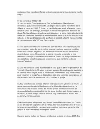 oscilación. Esto hace la confianza en la divergencia de la línea temporal mucho
mayor.
07 de noviembre 2000 21:23
Sí creo en Jesús Cristo y oramos a Dios en las iglesias. Hay algunas
diferencias que podrían interesarte. La religión es una parte importante de la
vida de la gente en 2036. El dolor y el cambio tienden a unir a la gente y más
cerca de Dios. Sin embargo, la religión es mucho más personal de lo que es
ahora. No hay religiones grandes y centralizadas, y la gente habla abiertamente
sobre sus creencias. También te puede interesar saber que el día de culto es el
sábado, el día que Dios pretendía que fuera el sabbath y los 10 mandamientos
se han restaurado a la "10" que Dios nos dio.
La vida es mucho más rural en el futuro, pero se utiliza "alta" tecnología para
comunicarse y viajar. La gente cultiva una gran parte de su propia comida y
hacen más ³trabajo de granja". Sí, en comparación con ahora, trabajamos
durante largas horas. Después de la guerra, mi padre se ganaba la vida
vendiendo naranjas por toda la costa oeste de Florida. Mi amigo más cercano
cría caballos y otros trabajos para una empresa que mantiene nodos de
Internet "wireless".
La vida ha cambiado tanto durante toda mi vida que es difícil de precisar un día
"normal". Cuando tenía 13 años, yo era un soldado. De adolescente, ayudaba a
mi padre a llevar cargas. Fui a la universidad cuando tenía 31 y fui reclutado
para "viajar en el tiempo" poco después de eso. Una vez más, supongo que un
día promedio en 2036 es como un día normal en la granja.
Sí, hay una oficina de correos. Internet está todavía vivo y bien en el futuro. La
gente pasa más tiempo hablando porque la vida está más centrada en la
comunidad. Me he dado cuenta del mismo tipo de efecto aquí cuando se
desconecta la alimentación eléctrica. La gente tiende a salir de sus hogares y,
de hecho, a pasar tiempo con sus vecinos. Hay una confianza mucho más
personal y menos paranoia.
Cuando estoy con mis padres, vivo en una comunidad compuesta por "casas
en los árboles" en un gran río en la Florida. Hay inundaciones del río a veces y
tenemos acceso al Golfo. La mayoría de nuestros vecinos se ganan la vida
gracias al mar o moviendo de carga en barcos.
Hay una guerra civil en los Estados Unidos que se inicia en el año 2005. Ese
 