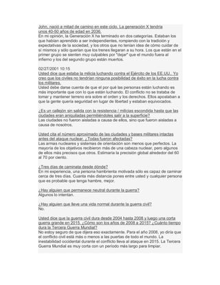 John, nació a mitad de camino en este ciclo. La generación X tendría
unos 40-50 años de edad en 2036.
En mi opinión, la Generación X ha terminado en dos categorías. Estaban los
que habían aprendido a ser independientes, rompiendo con la tradición y
expectativas de la sociedad, y los otros que no tenían idea de cómo cuidar de
sí mismos y sólo querían que los trenes llegaran a su hora. Los que están en el
primer grupo se sienten muy culpables por "dejar" que el mundo fuera al
infierno y los del segundo grupo están muertos.
02/27/2001 10:15
Usted dice que estaba la milicia luchando contra el Ejército de los EE.UU.. Yo
creo que los civiles no tendrían ninguna posibilidad de éxito en la lucha contra
los militares.
Usted debe darse cuenta de que el por qué las personas están luchando es
más importante que con lo que están luchando. El conflicto no se trataba de
tomar y mantener terreno era sobre el orden y los derechos. Ellos apostaban a
que la gente quería seguridad en lugar de libertad y estaban equivocados.
¿Es un callejón sin salida con la resistencia / milicias escondida hasta que las
ciudades eran aniquiladas permitiéndoles salir a la superficie?
Las ciudades no fueron aisladas a causa de ellos, sino que fueron aisladas a
causa de nosotros.
Usted cita el número aproximado de las ciudades y bases militares intactas
antes del ataque nuclear. ¿Todas fueron afectadas?
Las armas nucleares y sistemas de orientación son menos que perfectos. La
mayoría de los objetivos recibieron más de una cabeza nuclear, pero algunos
de ellos más precisos que otros. Estimaría la precisión global alrededor del 60
al 70 por ciento.
¿Tres días de caminata desde dónde?
En mi experiencia, una persona hambrienta motivada sólo es capaz de caminar
cerca de tres días. Cuanta más distancia pones entre usted y cualquier persona
que es probable que tenga hambre, mejor.
¿Hay alguien que permanece neutral durante la guerra?
Algunos lo intentan.
¿Hay alguien que lleve una vida normal durante la guerra civil?
No.
Usted dice que la guerra civil dura desde 2004 hasta 2008 y luego una corta
guerra grande en 2015. ¿Cómo son los años de 2008 a 2015? ¿Cuánto tiempo
dura la Tercera Guerra Mundial?
No estoy seguro de que dijera eso exactamente. Para el año 2008, yo diría que
el conflicto civil está más o menos a las puertas de todo el mundo. La
inestabilidad occidental durante el conflicto lleva al ataque en 2015. La Tercera
Guerra Mundial es muy corta con un período más largo para limpiar.
 