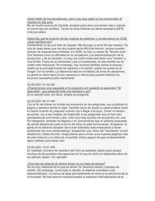 Usted habló de los canadienses, pero creo que usted no ha mencionado el
impacto en ese país.
No sé mucho acerca de Canadá, excepto para decir que tenían más o menos
el mismo tipo de conflicto. Tenían la línea distante de alerta temprana (DEW
Line) ya sabes.
Usted dijo que la posición de las mujeres es polémica y conservadora en 2036.
¿Qué significa eso?
Ciertamente no es una falta de respeto. Me disculpo si sonó de esa manera. Es
una de esas áreas que me doy cuenta sería difícil de discutir, porque pueden
carecer de experiencias similares. En 2036, no hay un deseo de "tenerlo todo".
Con factores como la dificultad en la concepción y la descentralización de la
producción y de la industria, no hay una lucha irreal para tener una "carrera" y
una familia. Fuera de la necesidad y las circunstancias, la vida familiar se ha
vuelto más tradicional. Sin embargo, hay muchas familias donde la esposa /
madre es la principal fuente de ingresos y el marido / padre se queda en el
"hogar" con la familia. La diferencia está en el método de toma de decisiones.
La gente no tiene hijos (si son capaces) a menos que puedan dedicar los
recursos necesarios para mantenerla.
02-28-2001 01:30 AM
¿Puede enviar una respuesta a mi pregunta con respecto al escenario "30
segundos", que pregunté hace una semana o así?
Si no abordé todo, por favor, amplíe su pregunta.
02-28-2001 06:17 AM
Con el fin de indicar en dónde me encuentro en las preguntas, voy a publicar la
página y persona donde lo dejé. También sería de ayuda si usted pudiera hacer
lo mismo cuando se pregunta cuándo voy a llegar a la suya. Como mi tiempo
se acorta, voy a ser incapaz de responder a las preguntas que ya han sido
planteadas de una forma u otra, haré una nota cuando me encuentre con una.
Por desgracia, también ha llegado a mi conocimiento que el sistema propuesto
de correo electrónico para el envío de fotos no está funcionando. Al parecer, la
gente en el extremo receptor del e-mail solicitado está empezando a tener
problemas con sus computadoras. Sospechan que viene del "solicitante" correo
electrónico. Antes de irme, tengo planes para enviar unas cuantas páginas más
de este manual y un video de mi partida. Estoy seguro de que se desarrollará
algún método para hacer eso.
02-28-2001 10:21 AM
En realidad, (nombre de miembro del foro) es bastante rápido para atrapar
muchas de las posibles discrepancias en lo que he dicho en bastantes sitios en
los últimos meses. Por ejemplo:
¿Qué tipo de sistema de dinero tienen en su línea de tiempo?
No es muy diferente de lo que es ahora. Sí, tenemos dinero y tarjetas de
crédito. Sin embargo, como todo lo demás, el sistema monetario está
descentralizado. La banca se basa principalmente en torno a la estructura de la
comunidad. No hay bancos multinacionales ni sistemas informatizados de la
 